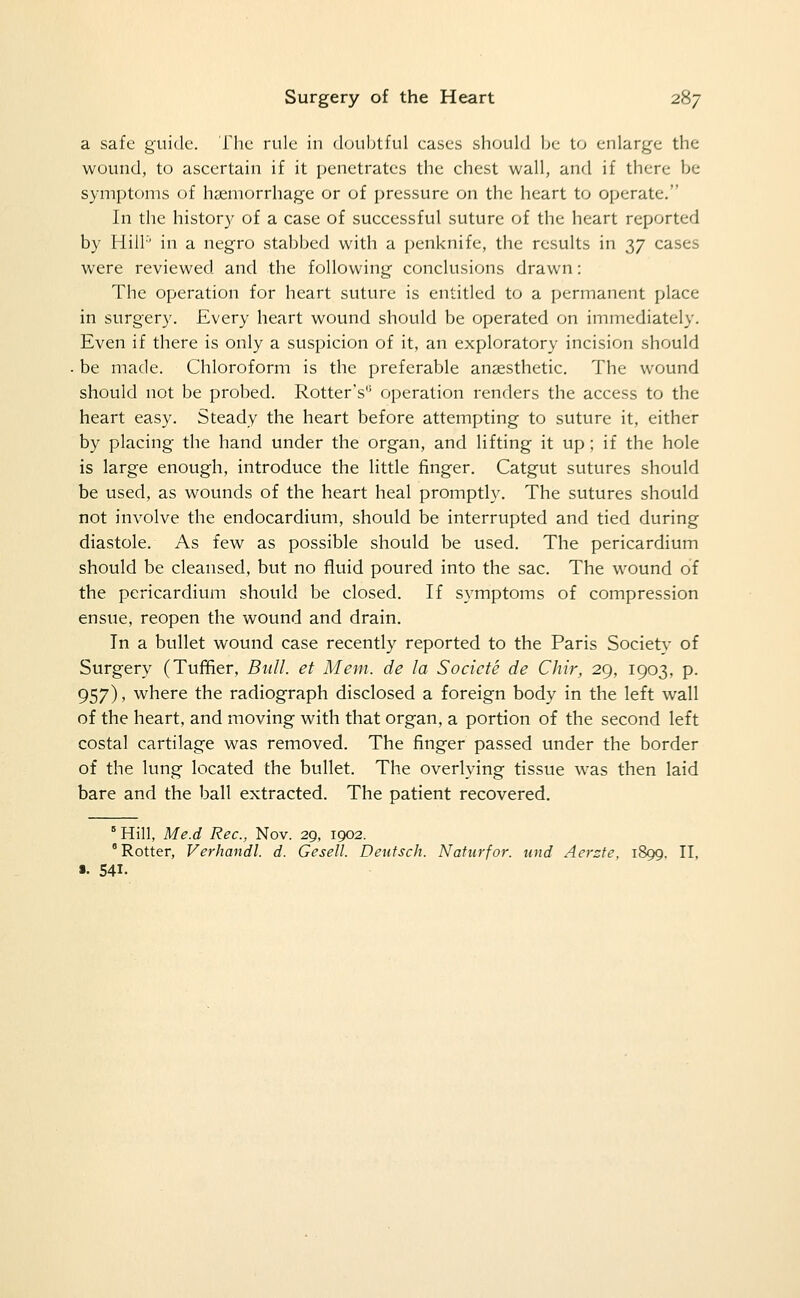 a safe guide. The rule in (Kaibtful cases should be to enlarge the wound, to ascertain if it penetrates the chest wall, and if there be symptoms of hsemorrhage or of pressure on the heart to operate. In the history of a case of successful suture of the heart reported by Hill' in a negro stabbed with a penknife, the results in 37 cases were reviewed and the following conclusions drawn: The operation for heart suture is entitled to a permanent place in surgery. Every heart wound should be operated on immediately. Even if there is only a suspicion of it, an exploratory incision should . be made. Chloroform is the preferable anaesthetic. The wound should not be probed. Rotter's operation renders the access to the heart easy. Steady the heart before attempting to suture it, either by placing the hand under the organ, and lifting it up ; if the hole is large enough, introduce the little finger. Catgut sutures should be used, as wounds of the heart heal promptly. The sutures should not involve the endocardium, should be interrupted and tied during diastole. As few as possible should be used. The pericardium should be cleansed, but no fluid poured into the sac. The wound of the pericardium should be closed. If symptoms of compression enstie, reopen the wound and drain. In a bullet wound case recently reported to the Paris Society of Surgery (Tufifier, Bull, et Mem. de la Socicte de Chir, 29, 1903, p. 957), where the radiograph disclosed a foreign body in the left wall of the heart, and moving with that organ, a portion of the second left costal cartilage was removed. The finger passed under the border of the lung located the bullet. The overlying tissue was then laid bare and the ball extracted. The patient recovered. Hill, Me.d Rec, Nov. 29, 1902. ° Rotter, Verhandl. d. Gesell. Deutsch. Natiirfor. lutd Aersfe, 1899. II, 541.