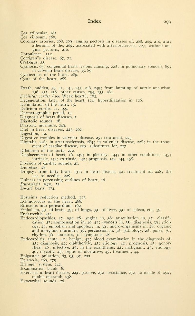 Cor trilocular, 287. Cor villosum, 160. Coronary arteries, 208, 209; angina pectoris in diseases of, 208, 209, 210, 212; atheroma of the, 209; associated with arteriosclerosis, 209; without an- gina pectoris, 210. Corpulence, 112. Corrigans disease, 67, 71. Cretsegus, 23. Cyanosis, 95; congenital heart lesions causing, 228; in pulmonary stenosis, 89; in valvular heart disease, 35, 89. Cysticercus of the heart, 289. Cysts of the heart, 288. Death, sudden, 39. 41, 141, 245, 246, 249; from bursting of aortic aneurism, 256, 257, 258; other causes, 254, 255, 260. Debilitas cordis (see Weak heart), 103. Degeneration, fatty, of the heart, 124; hyperdilatation in, 126. Delimitation of the heart, 15. Delirium cordis, 11, 199. Dermatographic pencil, 13. Diagnosis of heart diseases, 7. Diastolic sounds, 18. Diastolic murmurs, 249. Diet in heart diseases, 225, 292. Digestion, 12. Digestive troubles in valvular disease, 25 ; treatment,, 225. Digitalis, 226; in arteriosclerosis, 284; in valvular disease, 228; in the treat- ment of cardiac disease, 229; substitutes for, 227. Dilatation of the aorta, 272. Displacements of heart, 16, 142; in pleurisy, 1/^4; in other conditions, 145; intrinsic, 142; extrinsic, 142; prognosis, 142, 144, 158. Division of cardiac sounds, 21. Diuretics, 28. Dropsy; from fatty heart, 131; in heart disease, 40; treatment of, 228; the use of needles, 228. Dulness in percussing outlines of heart, 16. Durosies's sign, 72. Dwarf beats, 174. Ebstein's reduction method, 117. Echinococcus of the heart, 288. Effusions into pericardium, 162. Embolism, 39; of brain, 39; of lungs, 39; of liver, 39; of spleen, etc., 39. Endarteritis, 274. Endocardiopathies, 27; age, 28; angina in, 38; auscultation in, 2>7 \ classifi- cation, 27; compensation in, 40, 41; cyanosis in, 35; diagnosis, 39; etiol- ogy, 27; embolism and apoplexy in, 39; micro-organisms in, 28; organic and inorganic murmurs, 35; percussion in, 38; pathologj-, 28; pulse, 36; rhythm, 36; statistics, 31; S3aTiptoms, 28. Endocarditis, acute, 42; benign, 42; blood examination in the diagnosis of. 43; diagnosis, 43; diphtheritic, 43; etiology, 42; prognosis, 43; gonor- rheal, 46; infective. 45; in the exanthems, 42; malignant, 45; etiology, 46; mycotic, 45 ; septic or ulcerative, 45; treatment, 44. Epigastric pulsation, 63, 95, 97, 200. Epistaxis, 269, 275. Erlinger system, 242. Examination blank, 8. Exercises in heart disease, 229; passive, 232; resistance, 22,2; rationale of, 292; modus operandi, 238. Exocardial sounds, 26.