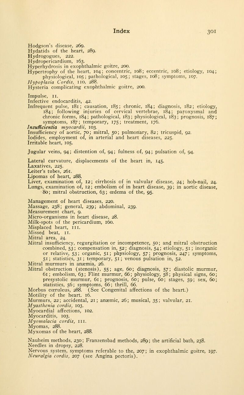 Hodgson's disease, 269. Hydatids of the heart, 289. Hydrogogues, 222. Hydropericardiiim, 163. Hyperhydrosis in exophthalmic goitre, 200. Hypertrophy of the heart, 104; concentric, 108; eccentric, 108; etiology, 104; physiological, 105; pathological, 105; stages, 108; symptoms, 107. Hypoplasia Cordis, no, 288. Hysteria complicating exophthalmic goitre, 200. Impulse, II. Infective endocarditis, 42. Infrequent pulse, 181; causation, 185; chronic, 184; diagnosis, 182; etiology, 184; following injuries of cervical vertebrae, 184; paroxysmal and chronic forms, 184; pathological, 183; physiological, 183; prognosis, 187; symptoms, 187; temporary, 175; treatment, 176. InsuMcientia myocardii, 103. Insufficiency of aortic, 70; mitral, 50; pulmonary, 82; tricuspid, 92. Iodides, employment of, in arterial and heart diseases, 225. Irritable heart, 105. Jugular veins, 94; distention of, 94; fulness of, 94; pulsation of, 94. Lateral curvature, displacements of the heart in, 145. Laxatives, 225. Leiter's tubes, 261. Lipomas of heart, 288. Liver, examination of, 12; cirrhosis of in valvular disease, 24; hob-nail, 24. Lungs, examination of, 12; embolism of in heart disease, 39; in aortic disease, •80; mitral obstruction, 63; oedema of the, 95. Management of heart diseases, 220. Massage, 238; general, 239; abdominal, 239. Measurement chart, 9. Micro-organisms in heart disease, 28. Milk-spots of the pericardium, 160. Misplaced heart, in. Missed beat, 11. Mitral area, 24. Mitral insufficiency, regurgitation or incompetence, 50; and mitral obstruction combined, 53; compensation in, 52; diagnosis, 54; etiology, 51; inorganic or relative, 53; organic, 51; physiology, 57; prognosis, 247; symptoms, 51; statistics, 31; temporary, 51; venous pulsation in, 52. Mitral murmurs in anaemia, 26. Mitral obstruction (stenosis), 55; age, 60; diagnosis, 57; diastolic murmur 61; embolism, 63; Flint murmur, 66; physiology, 58; physical signs, 60 presystolic murmur, 61; prognosis, 60; pulse, 60; stages, 59; sex, 60 statistics, 56; symptoms, 66; thrill, 66. Morbus coeruleus, 288. (See Congenital affections of the heart.) Motility of the heart. 16. Murmurs, 22; accidental, 21; anaemic, 26; musical, 35; valvular, 21. Myasthenia cordis, 103. Myocardial affections, 102. Myocarditis, 103. Myomalacia cordis, in. Myoma s, 288. Myxomas of the heart, 288. Nauheim methods, 230; Franzensbad methods, 289; the artificial bath, 238. Needles in dropsy, 228. Nervous_ system, symptoms referable to the, 207; in exophthalmic goitre, 197. Neuralgia cordis, 207 (see Angina pectoris).