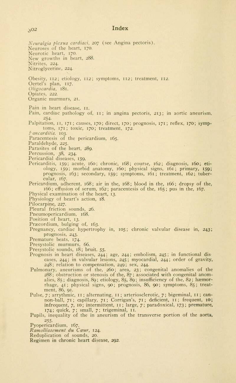 Neuralgia (^Ic.vtis cariiiaci, 207 (see Angina pectoris). Neuroses of the heart, 170. Neurotic heart. 170. New growths in heart, 288. Nitrites, 224. Nitroglycerine, 224. Obesity, 112; etiology, 112; symptoms, 112; treatment, 112. Oertel's plan, 117. (.)ligocardia. 181. Opiates, 222. Organic murmurs, 21. Pain in heart disease, 11. Pain, cardiac pathology of, 11; in angina pectoris, 213; in aortic aneurism, -54- Palpitation, 11, 171; causes, 170; direct, 170; prognosis, 171; reflex. 170; symp- toms, 171; toxic, 170; treatment, 172. Pancarditis. 103. Paracentesis of the pericardium. 165. Paraldehyde, 225. Parasites of the heart. 289. Percussion, 38, 234. Pericardial diseases, 159. Pericarditis, 159; acute, 160; chronic, 168; course, 162; diagnosis, 160; eti- ology, 159; morbid anatomy, 160; physical signs, 161; primary, 159; prognosis, 163; secondary, 159; symptoms, 161; treatment, 162; tuber- cular, 167. Pericardium, adherent, 168; air in the, 168; blood in the, 166; dropsy of the, 166; effusion of serum, 162; paracentesis of the. 165; pus in the, 167. Physical examination of the heart, 13. Physiology' of heart's action, 18. Pilocarpine, 227. Pleural friction sounds, 26. Pneumopericardium. 168. Position of heart, 13. Praecordium. bulging of. 163. Pregnancy, cardiac hypertrophy in, 105; chronic valvular disease in, 243; prognosis, 243. Premature beats, 174. Presystolic murmurs, 66. Presystolic sounds, 18; bruit. 55. Prognosis in heart diseases, 244; age, 244; embolism, 245; in functional dis cases. 244; in valvular lesions, 245; myocardial, 244; order of gravity, 248; relation to compensation, 249; sex, 244. Pulmonary, aneurisms of the, 260; area, 23; congenital anomalies of the 288; obstruction or stenosis of the, 87; associated with congenital anom- alies, 85; diagnosis, 89; etiology, 85, 89; insufficiency of the, 82; hjemor- rhage, 41; physical signs, 90; prognosis, 86, 90; symptoms, 85; treat- ment, 86, 91. Pulse, 7; arrythmic. 11; alternating. 11; arteriosclerotic, 7; bigeminal, 11; can- non-ball, 71; capillary. 71; Corrigan's, 71; deficient, 11; frequent, lO; infrequent, 7, 10; intermittent, 11; large, 7; paradoxical, 173; premature, 174; quick, 7; small, 7; trigeminal, 11. Pupils, inequality of the in aneurism of the transverse portion of the aorta, Pyopericardium. 167. Ramollisscment du Cccur, 124. Reduplication of sounds, 20. Regimen in chronic heart disease, 292.