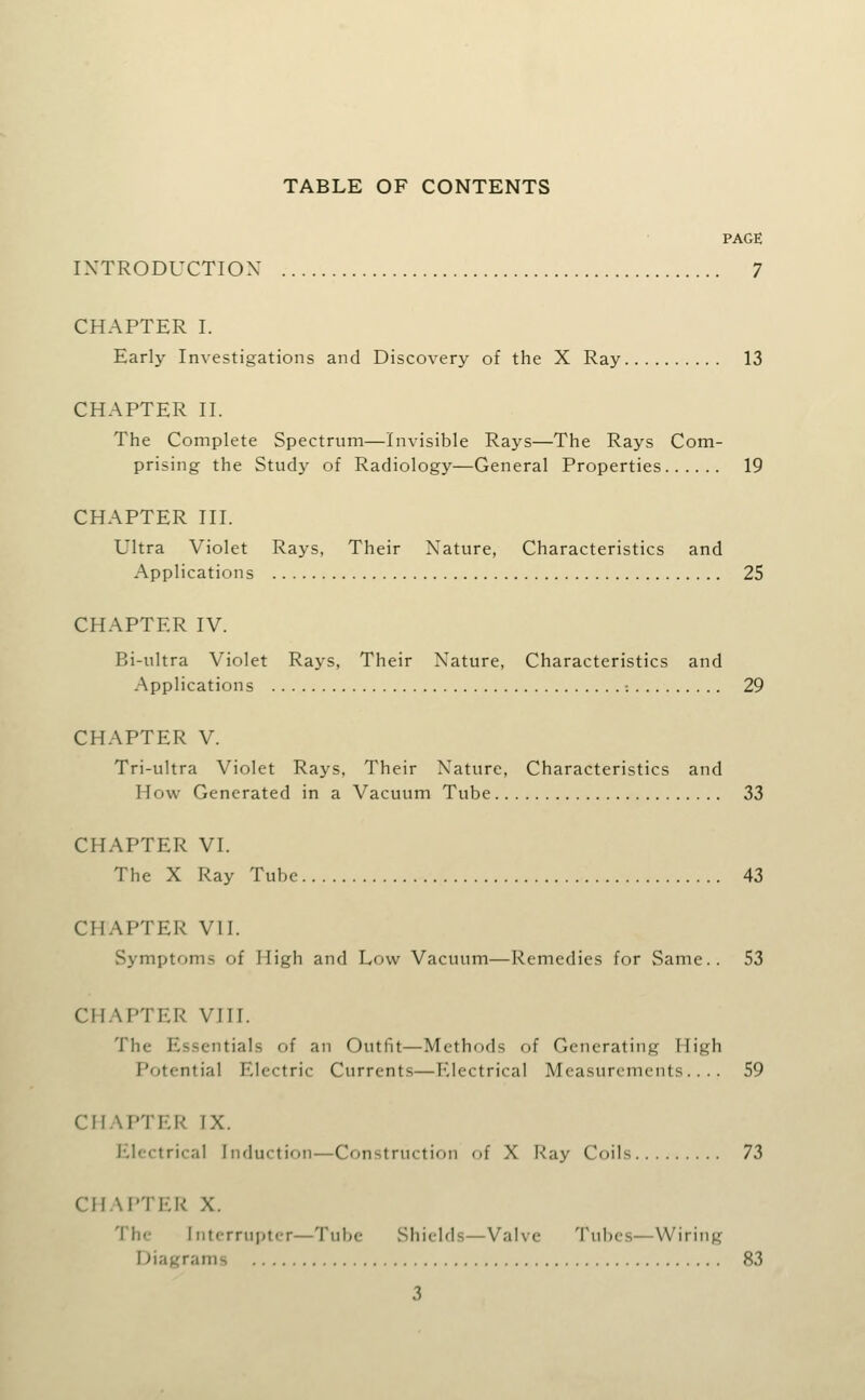 TABLE OF CONTENTS PAGE IXTRODUCTIOX 7 CHAPTER I. Early Investigations and Discovery of the X Ray 13 CHAPTER n. The Complete Spectrum—Invisible Rays—The Rays Com- prising the Study of Radiology—General Properties 19 CHAPTER III. Ultra Violet Rays, Their Nature, Characteristics and Applications 25 CHAPTER IV. Bi-ultra Violet Rays, Their Nature, Characteristics and Applications : 29 CHAPTER V. Tri-ultra Violet Rays, Their Nature, Characteristics and How Generated in a Vacuum Tube 33 CHAPTER VI. The X Ray Tube 43 CHAPTER VII. Symptoms of High and Low Vacuum—Remedies for Same.. 53 CHAPTER VIII. The Essentials of an Outfit—Methods of Generating High Potential Electric Currents—Electrical Measurements.... 59 CHAPTER IX. Electrical Induction—Construction of X Ray Coils Th CHAPTER X. The Interrupter—Tube Shields—Valve Tubes—Wiring Diagrams 83 3