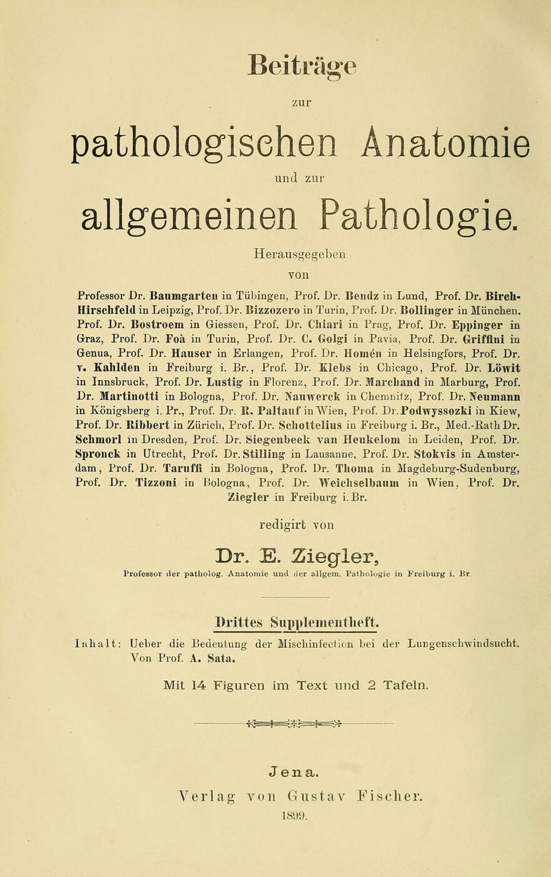 Beiträge zur pathologischen Anatomie und zur allgemeinen Pathologie. Herausgegeben von Professor Dr. Baumgarteu in Tübingen, Prof. Dr. Beudz in Lund, Prof. Dr. Birch- Hirschfeld in Leipzig, Prof. Dr. Bizzozero in Turin, Prof. Dr. BoUmg'er in München. Prof. Dr. Bostroem in Giessen, Prof. Dr. Cliiari in Prag, Prof. Dr. Eppinger in Graz, Prof. Dr. Foä in Turin, Prof. Dr. C. Golgi in Pavia, Prof. Dr. Grifflui in Genua, Prof. Dr. Häuser in Erlangen, Prof. Dr. Hörnen in Helsingfors, Prof. Dr. V. Kahldeii in Freiburg i. Br., Prof. Dr. Klebs in Chicago, Prof. Dr. Löwit in Innsbruck, Prof. Dr. Lustig in Florenz, Prof. Dr. Marcliand in Marburg, Prof. Dr. Martinotti in Bologna, Prof. Dr. Nauwerck in Chemnitz, Prof. Dr. Neumann in Königsberg i. Pr., Prof. Dr. E. Paltauf in Wien, Prof. Dr.Podwyssozki in Kiew, Prof. Dr. Bibbert in Zürich, Prof. Dr. Scliottelius in Freiburg i. Br., Med.-KathDr. Schmorl in Dresden, Prof. Dr. Siegenbeek van Heukelom in Leiden, Prof. Dr. Spronck in Utrecht, Prof. Dr. Stilling in Lausanne, Prof. Dr. Stokvis in Amster- dam, Prof. Dr. Taruffl in Bologna, Prof. Dr. Tlioma in Magdeburg-Sudenburg, Prof. Dr. Tizzoni in Bologna, Prof. Dr. Weicliselbaum in Wien, Prof. Dr. Zieg-ler in Freiburg i. Br. redigirt von Dr. E. Äiegler, Professor der patholog. Anatomie und der allgem. Pathologie in Freiburg i. Br. Drittes Siipplemeiitlieft. Inhalt: Ueber die Bedeutung der Mischinfection bei der Lungenschwindsucht. Von Prof. A. Sata. Mit 14 Figuren im Text und 2 Tafeln. Jena. Verlag von Gustav Fischer. 1899.