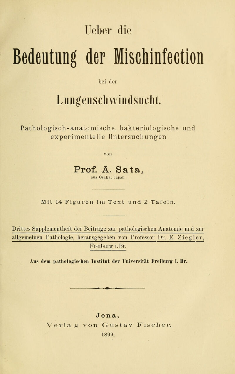 Ueber die Bedeutung der MiscMnfection bei der Lungenschwindsucht. Pathologisch-anatomische, bakteriologische und experimentelle Untersuchungen Prof. Ä. Sata, aus Osaka, Japau. Mit 14 Figuren im Text und 2 Tafeln. Drittes Supplementlieft der Beiträge zur patliologisclien Anatomie und zur allgemeinen Pathologie, herausgegeben von Professor Dr. E. Ziegler, Freibure- i.Br. Aus dem i)athologisclien Institut der Universität Freiburg i. Br. Jena, Verla ft- von Giastav Fischer, 1899.