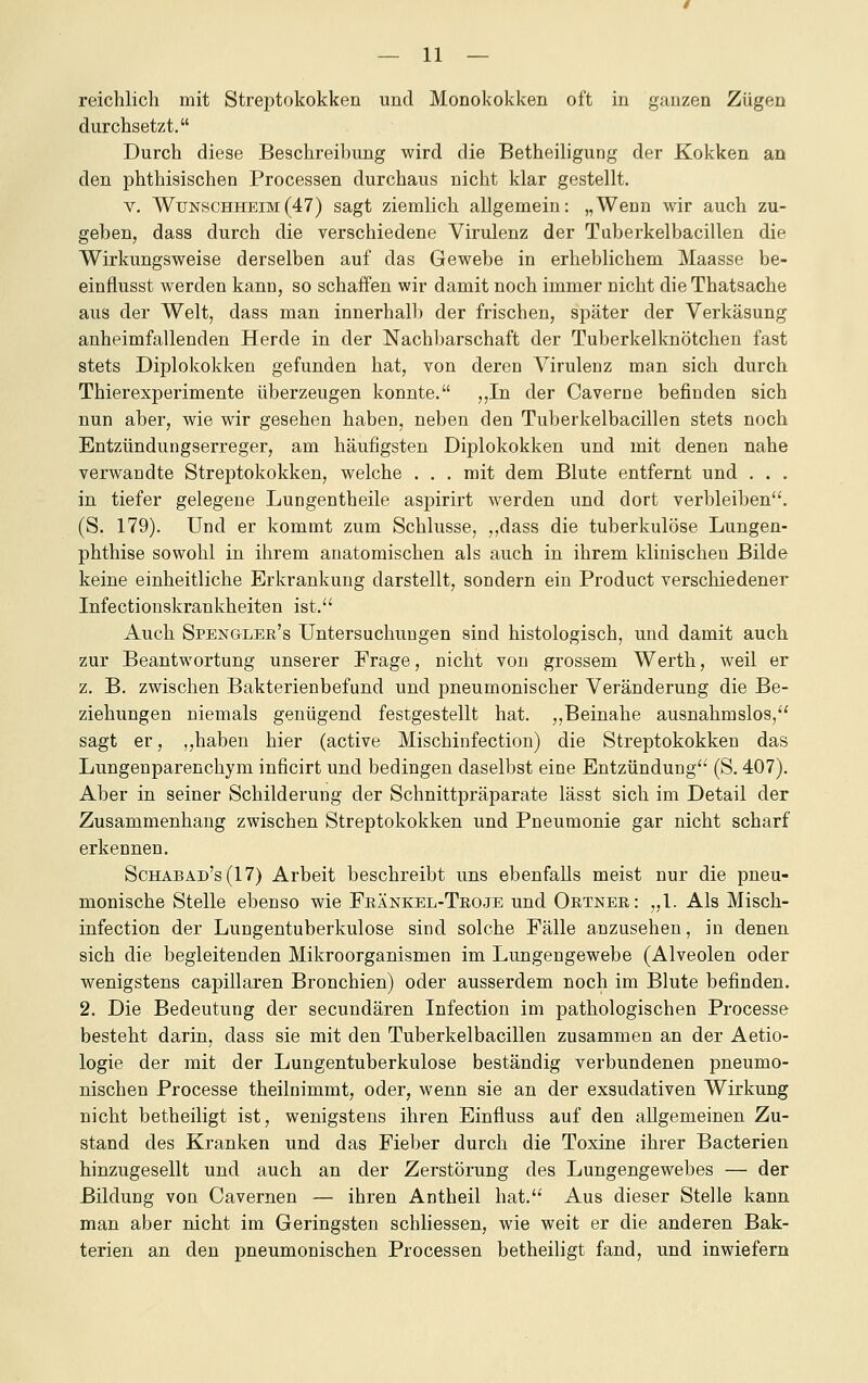 reichlich mit Streptokokken und Monokokken oft in ganzen Zügen durchsetzt. Durch diese Beschreibung wird die Betheiligung der Kokken an den phthisischen Processen durchaus nicht klar gestellt. V. Wfnschheim(47) sagt ziemlich allgemein: „Wenn wir auch zu- geben, dass durch die verschiedene Virulenz der Taberkelbacillen die Wirkungsweise derselben auf das Gewebe in erheblichem Maasse be- einflusst werden kann, so schaffen wir damit noch immer nicht die Thatsache aus der Welt, dass man innerhalb der frischen, später der Verkäsung anheimfallenden Herde in der Nachbarschaft der Tuberkelknötchen fast stets Diplokokken gefunden hat, von deren Virulenz man sich durch Thierexperimente überzeugen konnte. ,,In der Caverne befinden sich nun aber, wie wir gesehen haben, neben den Tuberkelbacillen stets noch Entzündungserreger, am häufigsten Diplokokken und mit denen nahe verwandte Streptokokken, welche . . . mit dem Blute entfernt und . . . in tiefer gelegene Lungentheile aspirirt werden und dort verbleiben. (S. 179). Und er kommt zum Schlüsse, ,,dass die tuberkulöse Lungen- phthise sowohl in ihrem anatomischen als auch in ihrem klinischen Bilde keine einheitliche Erkrankung darstellt, sondern ein Product verschiedener Infectiouskrankheiten ist.'^ Auch Spengler's Untersuchungen sind histologisch, und damit auch zur Beantwortung unserer Frage, nicht von grossem Werth, weil er z. B. zwischen Bakterienbefund und pneumonischer Veränderung die Be- ziehungen niemals genügend festgestellt hat. „Beinahe ausnahmslos, sagt er, ,,haben hier (active Mischinfection) die Streptokokken das Lungenparenchym inficirt und bedingen daselbst eine Entzündung (S. 407). Aber in seiner Schilderung der Schnittpräparate lässt sich im Detail der Zusammenhang zwischen Streptokokken und Pneumonie gar nicht scharf erkennen. Schabad's(17) Arbeit beschreibt uns ebenfalls meist nur die pneu- monische Stelle ebenso wie Feänkel-Teoje und Ortner: „1. Als Misch- infection der Lungentuberkulose sind solche Fälle anzusehen, in denen sich die begleitenden Mikroorganismen im Lungengewebe (Alveolen oder wenigstens capillaren Bronchien) oder ausserdem noch im Blute befinden. 2. Die Bedeutung der secundären Infection im pathologischen Processe besteht darin, dass sie mit den Tuberkelbacillen zusammen an der Aetio- logie der mit der Lungentuberkulose beständig verbundenen pneumo- nischen Processe theilnimmt, oder, wenn sie an der exsudativen Wirkung nicht betheiligt ist, wenigstens ihren Einfluss auf den allgemeinen Zu- stand des Kranken und das Fieber durch die Toxine ihrer Bacterien hinzugesellt und auch an der Zerstörung des Lungengewebes — der Bildung von Cavernen — ihren Antheil hat. Aus dieser Stelle kann man aber nicht im Geringsten schliessen, wie weit er die anderen Bak- terien an den pneumonischen Processen betheiligt fand, und inwiefern