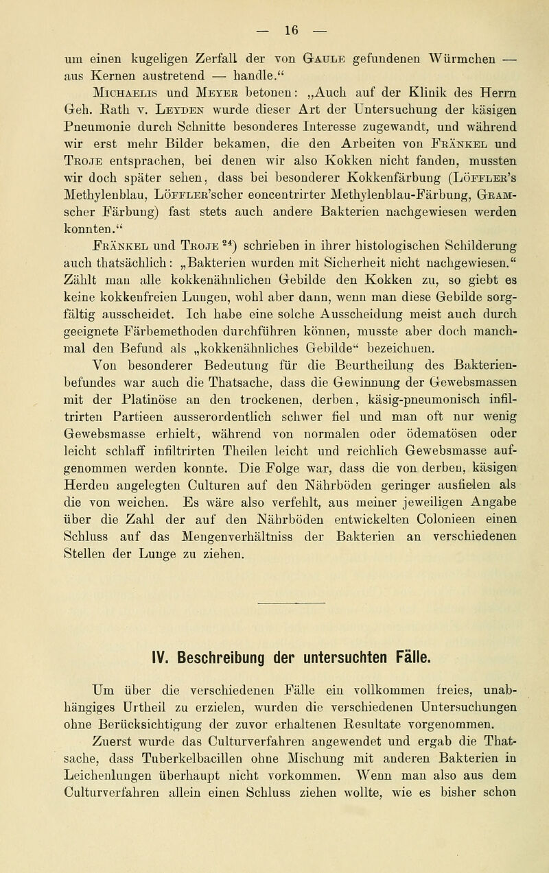 um einen kugeligen Zerfall der von Gaule gefundenen Würmchen — aus Kernen austretend — handle. Michaelis und Meyer betonen: „Auch auf der Klinik des Herrn Geh. Rath v. Leyden wurde dieser Art der Untersuchung der käsigen Pneumonie durch Schnitte besonderes Interesse zugewandt, und während wir erst mehr Bilder bekamen, die den Arbeiten von Fränkel und Troje entsprachen, bei denen wir also Kokken nicht fanden, mussten wir doch später sehen, dass bei besonderer Kokkenfärbung (Löffler's Methylenblau, LÖFELER'scher eoncentrirter Methylenblau-Färbung, Gram- scher Färbung) fast stets auch andere Bakterien nachgewiesen werden konnten. Fränkel und Troje ^*) schrieben in ihrer histologischen Schilderung auch thatsächlich: „Bakterien wurden mit Sicherheit nicht nachgewiesen. Zählt mau alle kokkenähnlicheu Gebilde den Kokken zu, so giebt es keine kokkenfreien Lungen, wohl aber dann, wenn man diese Gebilde sorg- fältig ausscheidet. Ich habe eine solche Ausscheidung meist auch durch geeignete Färbemethoden durchführen können, musste aber doch manch- mal den Befund als „kokkenähnliches Gebilde bezeichuen. Von besonderer Bedeutung für die Beurtheilung des Bakterien- befundes war auch die Thatsache, dass die Gewinnung der Gewebsmassen mit der Platinöse an den trockenen, derben, käsig-pneumonisch infil- trirten Partieen ausserordentlich schwer fiel und man oft nur wenig Gewebsmasse erhielt, während von normalen oder ödematösen oder leicht schlaff infiltrirten Theilen leicht und reichlich Gewebsmasse auf- genommen werden konnte. Die Folge war, dass die von derben, käsigen Herden angelegten Culturen auf den Nährböden geringer ausfielen als die von weichen. Es wäre also verfehlt, aus meiner jeweiligen Angabe über die Zahl der auf den Nährböden entwickelten Colonieen einen Schluss auf das Mengenverhältniss der Bakterien an verschiedenen Stellen der Lunge zu ziehen. IV. Beschreibung der untersuchten Fälle. Um über die verschiedenen Fälle ein vollkommen freies, unab- hängiges ürtheil zu erzielen, wurden die verschiedenen Untersuchungen ohne Berücksichtigung der zuvor erhaltenen Resultate vorgenommen. Zuerst wurde das Culturverfahren angewendet und ergab die That- sache, dass Tuberkelbacillen ohne Mischung mit anderen Bakterien in Leichenlungen überhaupt nicht vorkommen. Wenn man also aus dem Culturverfahren allein einen Schluss ziehen wollte, wie es bisher schon