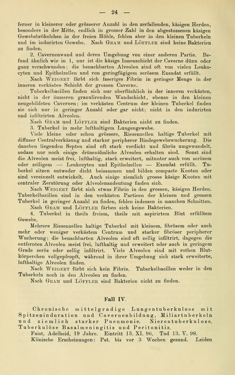 ferner in kleinerer oder grösserer Anzahl in den zerfallenden, käsigen Herden, besonders in der Mitte, endlich in grosser Zahl in den abgestossenen käsigen Gewebsbrökelchen in der freien Höhle, fehlen aber in den kleinen Tuberkeln und im indurirten Gewebe. Nach Gram und LÖFFLER sind keine Bakterien zu finden. 2. Cavernenwand und deren Umgebung von einer anderen Partie. Be- fund ähnlich wie in 1, nur ist die käsige Innenschicht der Caverne dünn oder ganz verschwunden; die benachbarten Alveolen sind oft von vielen Leuko- cyten und Epithelzellen und von geringfügigem serösem Exsudat erfüllt. Nach Weigert färbt sich faseriges Fibrin in geringer Menge in der inneren verkästen Schicht der grossen Caverne. Tuberkelbacillen finden sich nur oberflächlich in der inneren verkästen, nicht in der äusseren granulirenden Wandschicht, ebenso in den kleinen neugebildeten Cavernen; im verkästen Centrum der kleinen Tuberkel finden sie sich nur in geringer Anzahl oder gar nicht; nicht in den indurirten und infiltrirten Alveolen. Nach Gram und Löffler sind Bakterien nicht zu finden. 3. Tuberkel in mehr lufthaltigem Lungengewebe. Viele kleine oder schon grössere, E,iesenzellen haltige Tuberkel mit diffuser Centralverkäsung und starker peripherer Bindegewebswucherung. Die daneben liegenden Septen sind oft stark verdickt und fibrös umgewandelt, sodass nur noch einige drüsenähnliche Alveolen erhalten sind. Sonst sind die Alveolen meist frei, lufthaltig, stark erweitert, mitunter auch von serösem oder zelligem — Leukocyten und Epithelzellen — Exsudat erfüllt. Tu- berkel sitzen entweder dicht beisammen und bilden compacte Knoten oder sind vereinzelt entwickelt. Auch einige ziemlich grosse käsige Knoten mit centraler Zerstörung oder Alveolenandeutung finden sich. Nach Weigert färbt sich etwas Fibrin in den grossen, käsigen Herden. Tuberkelbacillen sind in den verkästen Partieen der kleinen und grossen Tuberkel in geringer Anzahl zu finden, fehlen indessen in manchen Schnitten. Nach Gram und Löffler färben sich keine Bakterien. 4. Tuberkel in theils freiem, theils mit aspirirtem Blut erfülltem Gewebe. Mehrere Riesenzellen haltige Tuberkel mit kleinem, fibrösem oder auch mehr oder weniger verkästem Centrum und starker fibröser peripherer Wucherung; die benachbarten Alveolen sind oft zellig infiltrirt, dagegen die entfernten Alveolen meist frei, lufthaltig und erweitert oder auch in geringem Grade serös oder zellig infiltrirt. Viele Alveolen sind mit rothen Blut- körperchen vollgepfropft, während in ihrer Umgebung sich stark erweiterte, lufthaltige Alveolen finden. Nach Weigert färbt sich kein Fibrin. Tuberkelbacillen weder in den Tuberkeln noch in den Alveolen zu finden. Nach Gram und Löffler sind Bakterien nicht zu finden. Fall IV. Chronische mittelgradige Lungentuberkulose mit Spitzeninduration und Cavernenbildung, Miliartuberkeln und ziemlich starker Pneumonie. Nier en tub erku 1 o s e. Tuberkulöse Basal meningitis und Peritonitis. Faist, Adelheid, 19 Jahre. Eintritt 13. XL 96. Tod 13. V. 98. Klinische Erscheinungen: Pat. bis vor 3 Wochen gesund. Leiden