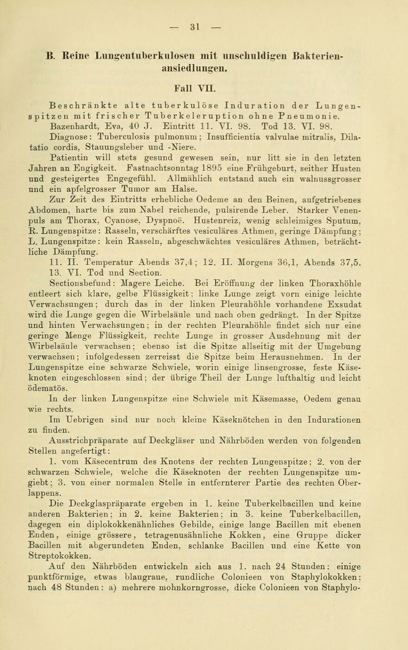 B. Reine Lungentuberkulosen mit unschuldigen Bakterien- ansiedlungeu. Fall Vn. Beschränkte alte tuberkulöse Induration der Lungen- spitzen mit frischer Tuberkeleruption ohne Pneumonie. Bazenhardt, Eva, 40 J. Eintritt 11. YI. 98. Tod 13. VI. 98. Diagnose: Tuberculosis pulmonum ; Insufficientia valvulae mitralis, Dila- tatio cordis, Stauungsleber und -Niere. Patientin will stets gesund gewesen sein, nur litt sie in den letzten Jahren an Engigkeit. Fastnachtsonntag 1895 eine Frühgeburt, seither Husten und gesteigertes Engegefühl. Allmählich entstand auch ein walnussgrosser und ein apfelgrosser Tumor am Halse. Zur Zeit des Eintritts erhebliche Oedeme an den Beinen, aufgetriebenes Abdomen, harte bis zum Nabel reichende, pulsirende Leber. Starker Venen- puls am Thorax, Cyanose, Dyspnoe. Hustenreiz, wenig schleimiges Sputum, H. Lungenspitze : Rasseln, verschärftes vesiculäres Athmen, geringe Dämpfung; L. Lungenspitze: kein Passein, abgeschwächtes vesiculäres Athmen, beträcht- liche Dämpfung. 11. IL Temperatur Abends 37,4; 12. IL Morgens 36,1, Abends 37,5. 13. VI. Tod und Section. Sectionsbefund: Magere Leiche. Bei Eröffnung der linken Thoraxhöhle entleert sich klare, gelbe Flüssigkeit: linke Lunge zeigt vorn einige leichte Verwachsungen; durch das in der linken Pleurahöhle vorhandene Exsudat wird die Lunge gegen die Wirbelsäule und nach oben gedrängt. In der Spitze und hinten Verwachsungen; in der rechten Pleurahöhle findet sich nur eine geringe Menge Flüssigkeit, rechte Lunge in grosser Ausdehnung mit der Wirbelsäule verwachsen: ebenso ist die Sj)itze allseitig mit der Umgebung verwachsen; infolgedessen zerreisst die SjDitze beim Herausnehmen. In der Lungenspitze eine schwarze Schwiele, worin einige linsengrosse, feste Käse- knoten eingeschlossen sind: der übrige Theil der Lunge lufthaltig and leicht ödematös. In der linken Lungenspitze eine Schwiele mit Käsemasse, Oedem genau wie rechts. Im TJebrigen sind nur nocli kleine Käseknötchen in den Indurationen zu finden. Ausstrichpräparate auf Deckgläser und Nährböden werden von folgenden Stellen angefertigt: 1. vom Käsecentrum des Knotens der rechten Lungenspitze; 2. von der schwarzen Schwiele, welche die Käseknoten der rechten Lungenspitze um- giebt: 3. von einer normalen Stelle in entfernterer Partie des rechten Ober- lappens. Die Deckglaspräparate ergeben in 1. keine Tuberkelbacillen und keine anderen Bakterien; in 2. keine Bakterien; in 3. keine Tuberkelbacillen, dagegen ein diplokokkenähuliches Gebilde, einige lange Bacillen mit ebenen Enden, einige grössere, tetragenusähnliche Kokken, eine Gruppe dicker Bacillen mit abgerundeten Enden, schlanke Bacillen und eine Kette von Streptokokken. Auf den Nährböden entwickeln sich aus 1. nach 24 Stunden: einige punktförmige, etwas blaugraue, rundliche Colonieen von Staphylokokken: nach 48 Stunden: a) mehrere mohnkorngrosse, dicke Colonieen von Staphylo-