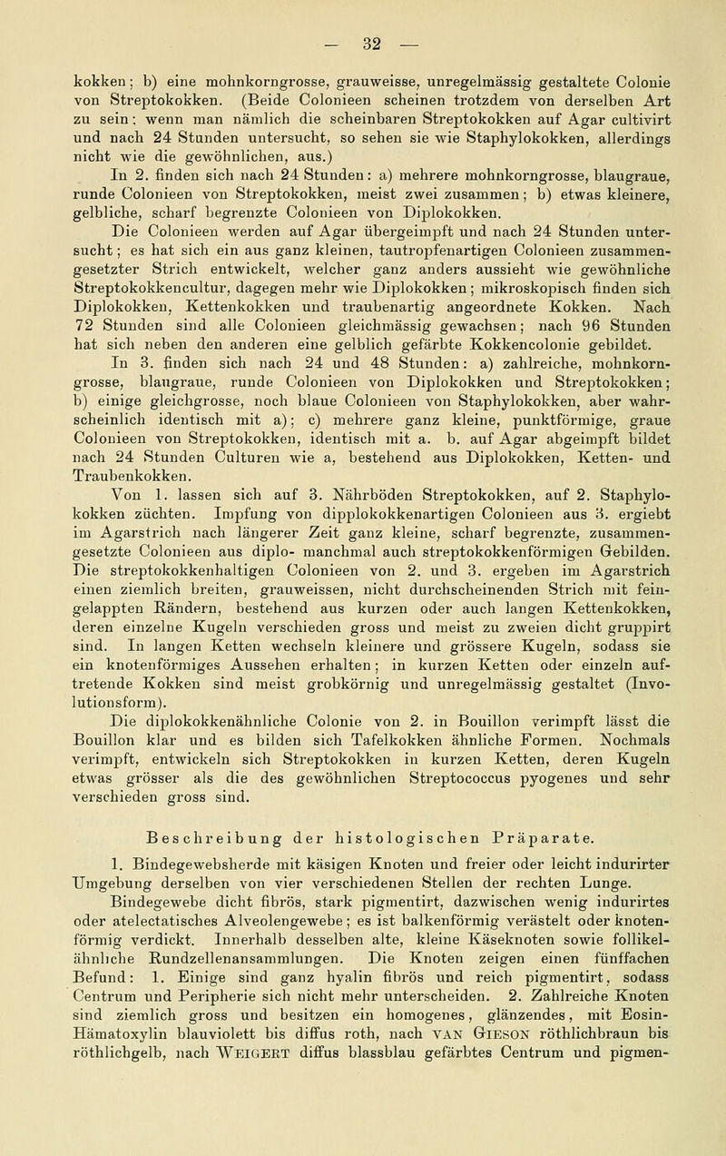 kokken; b) eine mohnkorngrosse, grauweisse, unregelmässig gestaltete Colonie von Streptokokken. (Beide Colonieen scheinen trotzdem von derselben Art zu sein; wenn man nämlich die scheinbaren Streptokokken auf Agar cultivirt und nach 24 Standen untersucht, so sehen sie wie Staphylokokken, allerdings nicht wie die gewöhnlichen, aus.) In 2. finden sich nach 24 Stunden: a) mehrere mohnkorngrosse, blaugraue, runde Colonieen von Streptokokken, meist zwei zusammen; b) etwas kleinere, gelbliche, scharf begrenzte Colonieen von Diplokokken. Die Colonieen werden auf Agar übergeimpft und nach 24 Stunden unter- sucht; es hat sich ein aus ganz kleinen, tautropfenartigen Colonieen zusammen- gesetzter Strich entwickelt, welcher ganz anders aussieht wie gewöhnliche Streptokokkencultur, dagegen mehr wie Diplokokken; mikroskopisch finden sich Diplokokken, Kettenkokken und traubenartig angeordnete Kokken. Nach 72 Stunden sind alle Colonieen gleichmässig gewachsen; nach 96 Stunden hat sich neben den anderen eine gelblich gefärbte Kokkencolonie gebildet. In 3. finden sich nach 24 und 48 Stunden: a) zahlreiche, mohnkorn- grosse, blaugraue, runde Colonieen von Diplokokken und Streptokokken; b) einige gleichgrosse, noch blaue Colonieen von Staphylokokken, aber wahr- scheinlich identisch mit a); c) mehrere ganz kleine, punktförmige, graue Colonieen von Streptokokken, identisch mit a. b. auf Agar abgeimpft bildet nach 24 Stunden Culturen wie a, bestehend aus Diplokokken, Ketten- und Traubenkokken. Von 1. lassen sich auf 3. Nährböden Streptokokken, auf 2. Staphylo- kokken züchten. Impfung von dipplokokkenartigen Colonieen aus 3. ergiebt im Agarstrich nach längerer Zeit ganz kleine, scharf begrenzte, zusammen- gesetzte Colonieen aus diplo- manchmal auch streptokokkenförmigen Gebilden. Die streptokokkenhaltigen Colonieen von 2. und 3. ergeben im Agarstrich einen ziemlich breiten, grauweissen, nicht durchscheinenden Strich mit fein- gelappten Rändern, bestehend aus kurzen oder auch langen Kettenkokken, deren einzelne Kugeln verschieden gross und meist zu zweien dicht gruppirt sind. In langen Ketten wechseln kleinere und grössere Kugeln, sodass sie ein knotenförmiges Aussehen erhalten; in kurzen Ketten oder einzeln auf- tretende Kokken sind meist grobkörnig und unregelmässig gestaltet (Invo- lutionsform). Die diplokokkenähnliche Colonie von 2. in Bouillon verimpft lässt die Bouillon klar und es bilden sich Tafelkokken ähnliche Formen. Nochmals verimpft, entwickeln sich Streptokokken in kurzen Ketten, deren Kugeln etwas grösser als die des gewöhnlichen Streptococcus pyogenes und sehr verschieden gross sind. Beschreibung der histologischen Präparate. 1. Bindegewebsherde mit käsigen Knoten und freier oder leicht indurirter Umgebung derselben von vier verschiedenen Stellen der rechten Lunge. Bindegewebe dicht fibrös, stark pigmentirt, dazwischen wenig indurirtes oder atelectatisches Alveolengewebe; es ist balkenförmig verästelt oder knoten- förmig verdickt. Innerhalb desselben alte, kleine Käseknoten sowie follikel- ähnhche Rundzellenansammlungen. Die Knoten zeigen einen fünffachen Befund: 1. Einige sind ganz hyalin fibrös und reich pigmentirt, sodass Centrum und Peripherie sich nicht mehr unterscheiden, 2. Zahlreiche Knoten sind ziemlich gross und besitzen ein homogenes, glänzendes, mit Eosin- Hämatoxylin blauviolett bis diffus roth, nach VAN GriESON röthlichbraun bis röthlichgelb, nach Weigeet diffus blassblau gefärbtes Centrum und pigmen-