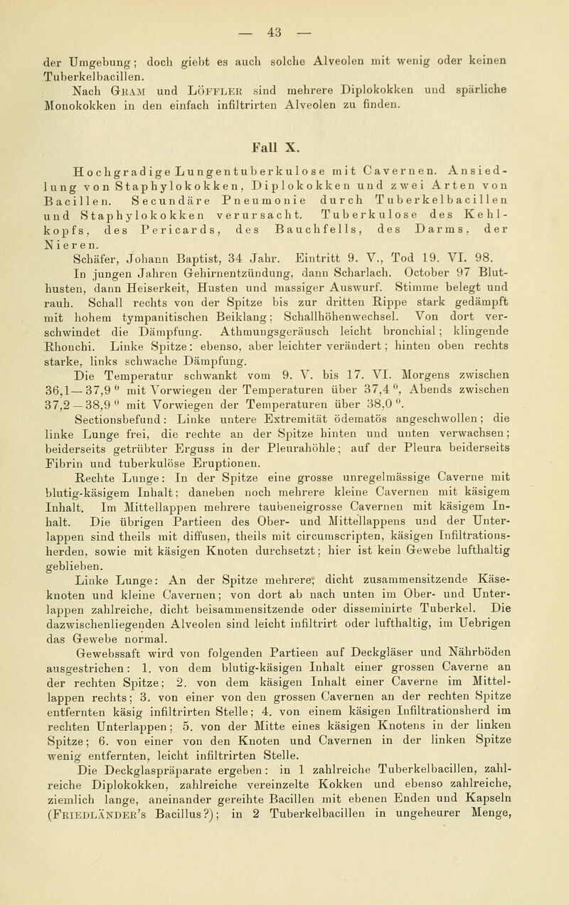 der Umgebung; doch giebt es auch solche Alveolen mit wenig oder keinen Tuberkelbacillen. Nach Gkam und LÖFFLEE sind mehrere Diplokokken und spärliche Monokokken in den einfach infiltrirten Alveolen zu finden. Fall X. Hochgradige Lungentuberkulose mit Cavernen. Ansied- ln ng von Staphylokokken, Diplokokken und zwei Arten von Bacillen. Secundäre Pneumonie durch Tuberkelbacillen und Staphylokokken verursacht. Tuberkulose des Kehl- kopfs, des Pericards, des Bauchfells, des Darms, der Nieren. Schäfer, Johann Baptist, 34 Jahr. Eintritt 9. V., Tod 19. VI. 98. In jungen Jahren Gehirnentzündung, dann Scharlach. October 97 Blut- husten, dann Heiserkeit, Husten und massiger Auswurf. Stimme belegt und rauh. Schall rechts von der Spitze bis zur dritten Rippe stark gedämpft mit hohem tympanitischen Beiklang; Schallhöhenwechsel. Von dort ver- schwindet die Dämpfung. Athmungsgeräusch leicht bronchial; klingende Rhonchi. Linke Spitze: ebenso, aber leichter verändert; hinten oben rechts starke, links schwache Dämpfung. Die Temperatur schwankt vom 9. V. bis 17. VI. Morgens zwischen 36^1—37,9*^ mit Vorwiegen der Temperaturen über 37,4*^, Abends zwischen 37,2—38,9*^ mit Vorwiegen der Temperaturen über 38,0*^. Sectionsbefund: Linke untere Extremität ödematös angeschwollen; die linke Lunge frei, die rechte an der Spitze hinten und unten verwachsen; beiderseits getrübter Erguss in der Pleurahöhle; auf der Pleura beiderseits Fibrin und tuberkulöse Eruptionen. Rechte Lunge: In der Spitze eine grosse unregelmässige Caverne mit blutig-käsigem Inhalt; daneben noch mehrere kleine Cavernen mit käsigem Inhalt. Im Mittellappen mehrere taubeneigrosse Cavernen mit käsigem In- halt. Die übrigen Partieen des Ober- und Mittellappens und der Unter- lappen sind theils mit diffusen, theils mit circumscripten, käsigen Infiltrations- herden, sowie mit käsigen Knoten durchsetzt; hier ist kein Gewebe lufthaltig geblieben. Linke Lunge: An der Spitze mehrere, dicht zusammensitzende Käse- knoten und kleine Cavernen; von dort ab nach unten im Ober- und Unter- lappen zahlreiche, dicht beisammensitzende oder disseminirte Tuberkel. Die dazwischenliegenden Alveolen sind leicht infiltrirt oder lufthaltig, im Uebrigen das Gewebe normal. Gewebssaft wird von folgenden Partieen auf Deckgläser und Nährböden ausgestrichen: 1. von dem blutig-käsigen Inhalt einer grossen Caverne an der rechten Spitze; 2. von dem käsigen Inhalt einer Caverne im Mittel- lappen rechts; 3. von einer von den grossen Cavernen an der rechten Spitze entfernten käsig infiltrirten Stelle; 4, von einem käsigen Infiltrationsherd im rechten Unterlappen; 5. von der Mitte eines käsigen Knotens in der linken Spitze; 6. von einer von den Knoten und Cavernen in der linken Spitze wenig entfernten, leicht infiltrirten Stelle. Die Deckglaspräparate ergeben: in 1 zahlreiche Tuberkelbacillen, zahl- reiche Diplokokken, zahlreiche vereinzelte Kokken und ebenso zahlreiche, ziemlich lange, aneinander gereihte Bacillen mit ebenen Enden und Kapseln (FriedläNDEe's Bacillus?); in 2 Tuberkelbacillen in ungeheurer Menge,