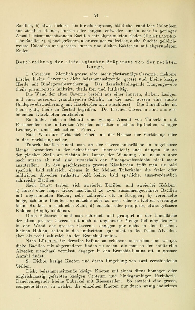 Bacillen, b) etwas dickere, bis hirsekorngrosse, bläuliche, rundliche Colonieeu aus ziemlich kleinen, kurzen oder langen, entweder einzeln oder in geringer Anzahl beisammensitzenden Bacillen mit abgerundeten Enden (Fkiedläkdee- sche Bacillen ?), c) noch grössere, aber weniger zahlreiche, dicke, feuchte, gelblich- weisse Colonieen aus grossen kurzen und dicken Bakterien mit abgerundeten Enden. Beschreibung der histologischen Präparate von der rechten Lunge, 1. Cavernen. Ziemlich grosse, alte, mehr glattwandige Caverne; mehrere frische, kleine Cavernen; dicht beisammensitzende, grosse und kleine käsige Herde mit Bindegewebswucherung. Das dazwischenliegende Lungengewebe theils pneumonisch infiltrirt, theils frei und lufthaltig. Die Wand der alten Caverne besteht aus einer inneren, dicken, käsigen und einer äusseren, granulirenden Schicht, an die nach aussen eine starke Bindegewebswucherung mit Käseherden sich anschliesst. Die Innenfläche ist theils glatt, theils in Zerfall begriffen. Die frischen Cavernen sind aus zer- fallenden Käseknoten entstanden. Es findet sich im Schnitt eine geringe Anzahl von Tuberkeln mit Eiesenzellen; die infiltrirten Alveolen enthalten meistens Epithelien, weniger Leukocyten und noch seltener Fibrin. Nach Weigert färbt sich Fibrin an der Grenze der Verkäsung oder in der Verkäsung selber. Tuberkelbacillen findet man an der Cavernenoberfläche in ungeheurer Menge, besonders in der nekrotischen Innenschicht; auch dringen sie an der gleichen Stelle am tiefsten ins Innere der Wandung ein, nehmen aber nach aussen ab und sind ausserhalb der Bindegewebsschicht nicht mehr anzutreffen. In den geschlossenen grossen Käseherden trifft man sie bald spärlich, bald zahlreich, ebenso in den kleinen Tuberkeln; die freien oder infiltrirten Alveolen enthalten bald keine, bald spärliche, ausserordentlich zahlreiche Bacillen. Nach Geam färben sich zweierlei Bacillen und zweierlei Kokken: a) kurze oder lange, dicke, manchmal zu zwei zusammengeordnete Bacillen mit abgerundeten Enden, sehr zahlreich, oft in Gruppen; b) vereinzelte lange, schlanke Bacillen: c) einzelne oder zu zwei oder zu Ketten vereinigte kleine Kokken in reichlicher Zahl; d) einzelne oder gruppirte, etwas grössere Kokken (Staphylokokken). Diese Bakterien findet man zahlreich und gruppirt an der Innenfläche der alten, grossen Caverne, oft auch in ungeheurer Menge tief eingedrungen in der Wand der grossen Caverne, dagegen gar nicht in den frischen, kleinen Höhlen, selten in den infiltrirten, gar nicht in den freien Alveolen, aber oft recht zahlreich in den Bronchiallumina. Nach LÖFELEE, ist derselbe Befund zu erheben; ausserdem sind wenige, dicke Bacillen mit abgerundeten Enden zu sehen, die man in den infiltrirten Alveolen manchmal vermisst, dagegen in den Bronchiallumina oft in grosser Anzahl findet. 2. Dichte, käsige Knoten und deren Umgebung von zwei verschiedenen Stellen. Dicht beisammensitzende käsige Knoten mit einem diffus homogen oder ungleichmässig gefärbten käsigen Centrum und bindegewebiger Peripherie. Danebenliegende kleine Tuberkel mit Eiesenzellen. So entsteht eine grosse, compacte Masse, in welcher die einzelnen Knoten nur durch wenig indurirtes