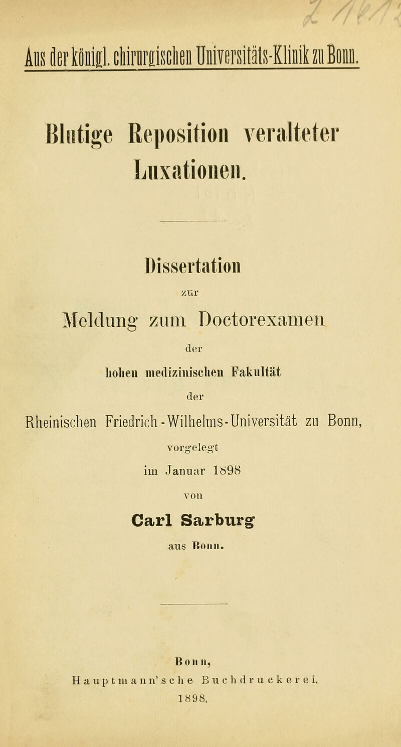 Ans flertönlgl. chirurgischen Universitäts-Klinik zu Bona. Blutige Reposition veralteter Luxationen. Dissertation zur Meldung zum Doctorexamen der holten medizinischen Fakultät der Rheinischen Friedrich-Wilhelms-Universität zu Bonn, vorgelegt im Januar 1898 von Carl Sarburg aus Bonn. Bonn, Hauptm ann'sehe B\i c h d r a c k e r e i. 1898.