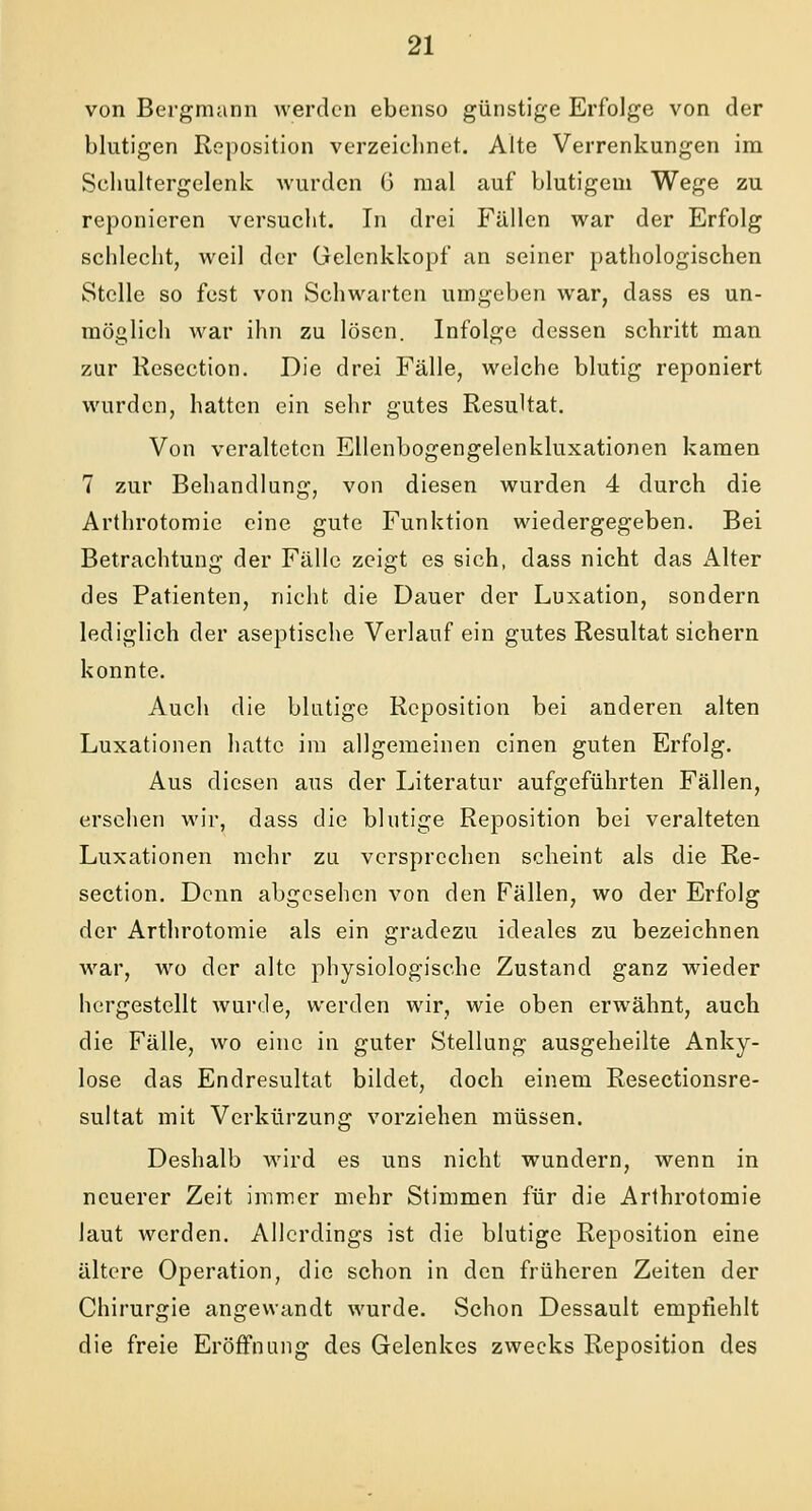 von Bergmann werden ebenso günstige Erfolge von der blutigen Reposition verzeichnet. Alte Verrenkungen im Sehultergelenk wurden G mal auf blutigem Wege zu reponieren versucht. In drei Fällen war der Erfolg schlecht, weil der Gelenkkopf an seiner pathologischen Stelle so fest von Schwarten umgeben war, dass es un- möglich war ihn zu lösen. Infolge dessen schritt man zur Resection. Die drei Fälle, welche blutig reponiert wurden, hatten ein sehr gutes Resultat. Von veralteten Ellenbogengelenkluxationen kamen 7 zur Behandlung, von diesen wurden 4 durch die Arthrotomie eine gute Funktion wiedergegeben. Bei Betrachtung der Fälle zeigt es sich, dass nicht das Alter des Patienten, nicht die Dauer der Luxation, sondern lediglich der aseptische Verlauf ein gutes Resultat sichern konnte. Auch die blutige Reposition bei anderen alten Luxationen hatte im allgemeinen einen guten Erfolg. Aus diesen aus der Literatur aufgeführten Fällen, ersehen wir, dass die blutige Reposition bei veralteten Luxationen mehr zu versprechen scheint als die Re- section. Denn abgesehen von den Fällen, wo der Erfolg der Arthrotomie als ein gradezu ideales zu bezeichnen war, wo der alte physiologische Zustand ganz wieder hergestellt wurde, werden wir, wie oben erwähnt, auch die Fälle, wo eine in guter Stellung ausgeheilte Anky- lose das Endresultat bildet, doch einem Resectionsre- sultat mit Verkürzung vorziehen müssen. Deshalb wird es uns nicht wundern, wenn in neuerer Zeit immer mehr Stimmen für die Arthrotomie laut werden. Allerdings ist die blutige Reposition eine ältere Operation, die schon in den früheren Zeiten der Chirurgie angewandt wurde. Schon Dessault empfiehlt die freie Eröffnung des Gelenkes zwecks Reposition des