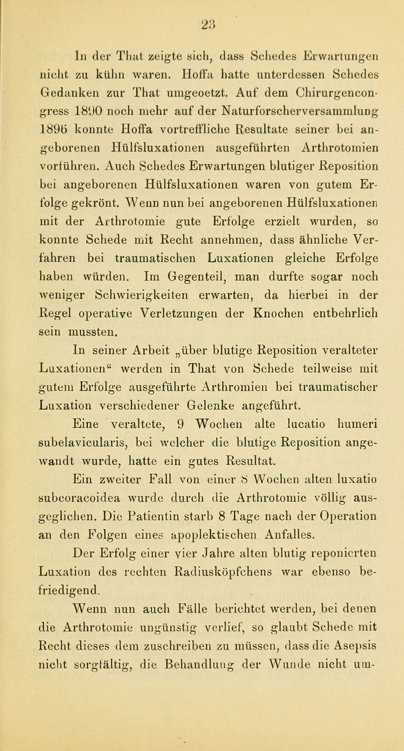 In der That zeigte sich, dass Schedes Erwartungen nicht zu kühn waren. Hoffa hatte unterdessen Schedes Gedanken zur That uingeoetzt. Auf dem Chirurgencon- gress 18UO noch mehr auf der Naturforscherversammlung 189ö konnte Hoffa vortreffliche Resultate seiner bei an- geborenen Hülfsluxationen ausgeführten Arthrotomien vorführen. Auch Schedes Erwartungen blutiger Reposition bei angeborenen Hülfsluxationen waren von gutem Er- folge gekrönt. Wenn nun bei angeborenen Hülfsluxationen mit der Arthrotomie gute Erfolge erzielt wurden, so konnte Schede mit Recht annehmen, dass ähnliche Ver- fahren bei traumatischen Luxationen gleiche Erfolge haben würden. Im Gegenteil, man durfte sogar noch weniger Schwierigkeiten erwarten, da hierbei in der Regel operative Verletzungen der Knochen entbehrlich sein mussten. In seiner Arbeit „über blutige Reposition veralteter Luxationen werden in That von Schede teilweise mit gutem Erfolge ausgeführte Arthromien bei traumatischer Luxation verschiedener Gelenke angeführt. Eine veraltete, 9 Wochen alte lucatio humeri subelavicularis, bei welcher die blutige Reposition ange- wandt wurde, hatte ein gutes Resultat. Ein zweiter Fall von einer 8 Wochen alten luxatio subcoraeoidea wurde durch die Arthrotomie völlig aus- geglichen. Die Patientin starb 8 Tage nach der Operation an den Folgen eines apoplektischen Anfalles. Der Erfolg einer vier Jahre alten blutig reponierten Luxation des rechten Radiusköpfchens war ebenso be- friedigend. Wenn nun auch Fälle berichtet werden, bei denen die Arthrotomie ungünstig verlief, so glaubt Schede mit Recht dieses dem zuschreiben zu müssen, dass die Asepsis nicht sorgfältig, die Behandlung der Wunde nicht um-