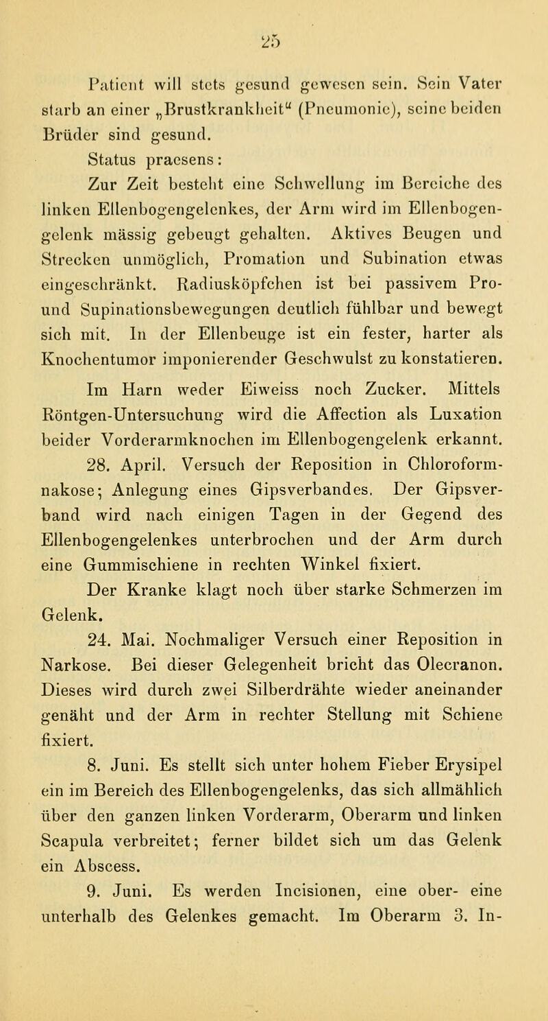 Patient will stets gesund gewesen sein. Sein Vater starb an einer „Brustkrankheit (Pneumonie), seine beiden Brüder sind gesund. Status praesens: Zur Zeit besteht eine Schwellung im Bereiche des linken Ellenbogengelcnkes, der Arm wird im Ellenbogen- gelenk massig gebeugt gehalten. Aktives Beugen und Strecken unmöglich, Promation und Subination etwas eingeschränkt. Radiusköpfchen ist bei passivem Pro- und Supinationsbewegungen deutlich fühlbar und bewegt sich mit. In der Ellenbeuge ist ein fester, harter als Knochentumor imponierender Geschwulst zu konstatieren. Im Harn weder Eiweiss noch Zucker. Mittels Röntgen-Untersuchung wird die Affection als Luxation beider Vorderarmknochen im Ellenbogengelenk erkannt. 28. April. Versuch der Reposition in Chloroform- nakose; Anlegung eines Gipsverbandes. Der Gipsver- band wird nach einigen Tagen in der Gegend des Ellenbogengelenkes unterbrochen und der Arm durch eine Gummischiene in rechten Winkel fixiert. Der Kranke klagt noch über starke Schmerzen im Gelenk. 24. Mai. Nochmaliger Versuch einer Reposition in Narkose. Bei dieser Gelegenheit bricht das Olecranon. Dieses wird durch zwei Silberdrähte wieder aneinander genäht und der Arm in rechter Stellung mit Schiene fixiert. 8. Juni. Es stellt sich unter hohem Fieber Erysipel ein im Bereich des Ellenbogengelenks, das sich allmählich über den ganzen linken Vorderarm, Oberarm und linken Scapula verbreitet; ferner bildet sich um das Gelenk ein Abscess. 9. Juni. Es werden Incisionen, eine ober- eine unterhalb des Gelenkes gemacht. Im Oberarm 3. In-