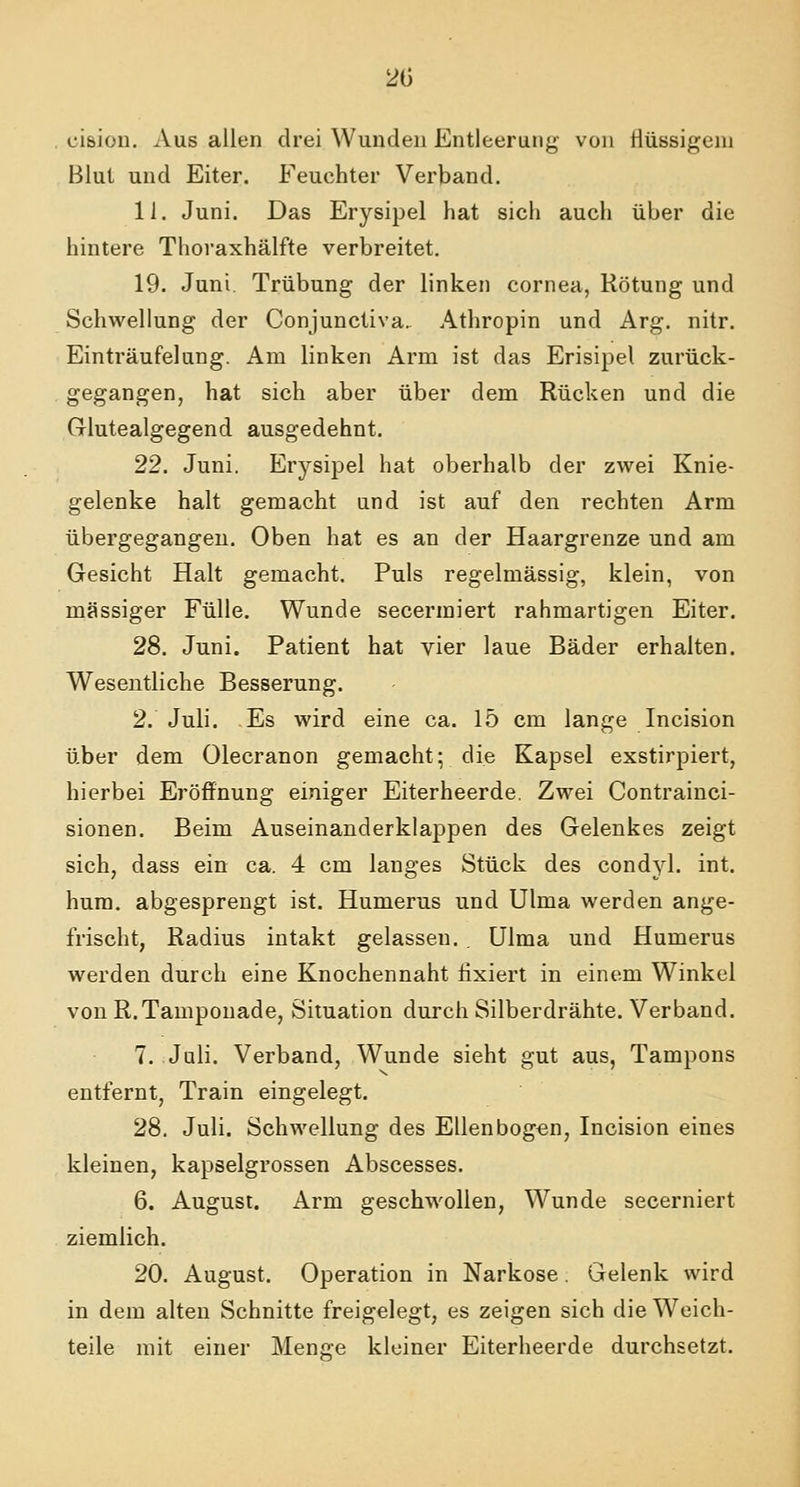 20 cision. Aus allen drei Wunden Entleerung von flüssigem Blut und Eiter. Feuchter Verband. 11. Juni. Das Erysipel hat sich auch über die hintere Thoraxhälfte verbreitet. 19. Juni. Trübung der linken Cornea, Rötung und Schwellung der Conjunctiva. Athropin und Arg. nitr. Einträufelung. Am linken Arm ist das Erisipel zurück- gegangen, hat sich aber über dem Rücken und die Glutealgegend ausgedehnt. 22. Juni. Erysipel hat oberhalb der zwei Knie- gelenke halt gemacht und ist auf den rechten Arm übergegangen. Oben hat es an der Haargrenze und am Gesicht Halt gemacht. Puls regelmässig, klein, von massiger Fülle. Wunde secermiert rahmartigen Eiter. 28. Juni. Patient hat vier laue Bäder erhalten. Wesentliche Besserung. 2. Juli. Es wird eine ca. 15 cm lange Incision über dem Olecranon gemacht; die Kapsel exstirpiert, hierbei Eröffnung einiger Eiterheerde. Zwei Contrainci- sionen. Beim Auseinanderklappen des Gelenkes zeigt sich, dass ein ca. 4 cm langes Stück des condyl. int. hum. abgesprengt ist. Humerus und Ulma werden ange- frischt, Radius intakt gelassen. . Ulma und Humerus werden durch eine Knochennaht fixiert in einem Winkel von R.Tamponade, Situation durch Silberdrähte. Verband. 7. Juli. Verband, Wunde sieht gut aus, Tampons entfernt, Train eingelegt. 28. Juli. Schwellung des Ellenbogen, Incision eines kleinen, kapselgrossen Abscesses. 6. August. Arm geschwollen, Wunde secerniert ziemlich. 20. August. Operation in Narkose. Gelenk wird in dem alten Schnitte freigelegt, es zeigen sich die Weich- teile mit einer Mence kleiner Eiterheerde durchsetzt.