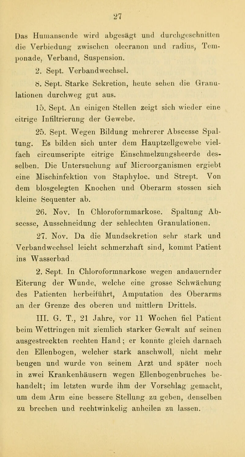 Das Humansendc wird abgesägt und durchgeschnitten die Verbiedung zwischen olecranon und radius, Tem- ponade. Verband, Suspension. 2. Sept. Verbandwechsel. Ö. Sept. Starke Sekretion, heute seilen die Granu- lationen durchweg gut aus. 15. Sept. An einigen Stellen zeigt sich wieder eine eitrige Infiltrierung der Gewebe. 25. Sept. Wegen Bildung mehrerer Abscesse Spal- tung. Es bilden sich unter dem Hauptzellgewebe viel- fach circutnscripte eitrige Einschmelzungsheerde des- selben. Die Untersuchung auf Microorganisinen ergiebt eine Mischinfektion von Staphyloc. und Strept. Von dem blosgelegten Knochen und Oberarm stossen sich kleine Sequenter ab. 26. Nov. In Chloroformmarkose. Spaltung Ab- scesse, Ausschneidung der schlechten Granulationen. 27. Nov. Da die Mundsekretion sehr stark und Verbandwechsel leicht schmerzhaft sind, kommt Patient ins Wasserbad 2. Sept. In Chloroformnarkose wegen andauernder Eiterung der Wunde, welche eine grosse Schwächung des Patienten herbeiführt, Amputation des Oberarms an der Grenze des oberen und mittlem Drittels. III. G. T., 21 Jahre, vor 11 Wochen fiel Patient beim Wettringen mit ziemlich starker Gewalt auf seinen ausgestreckten rechten Hand; er konnte gleich darnach den Ellenbogen, welcher stark anschwoll, nicht mehr beugen und wurde von seinem Arzt und später noch in zwei Krankenhäusern wegen Ellenbogenbruches be- handelt; im letzten wurde ihm der Vorschlag gemacht, um dem Arm eine bessere Stellung zu geben, denselben zu brechen und rechtwinkelig anheilen zu lassen.