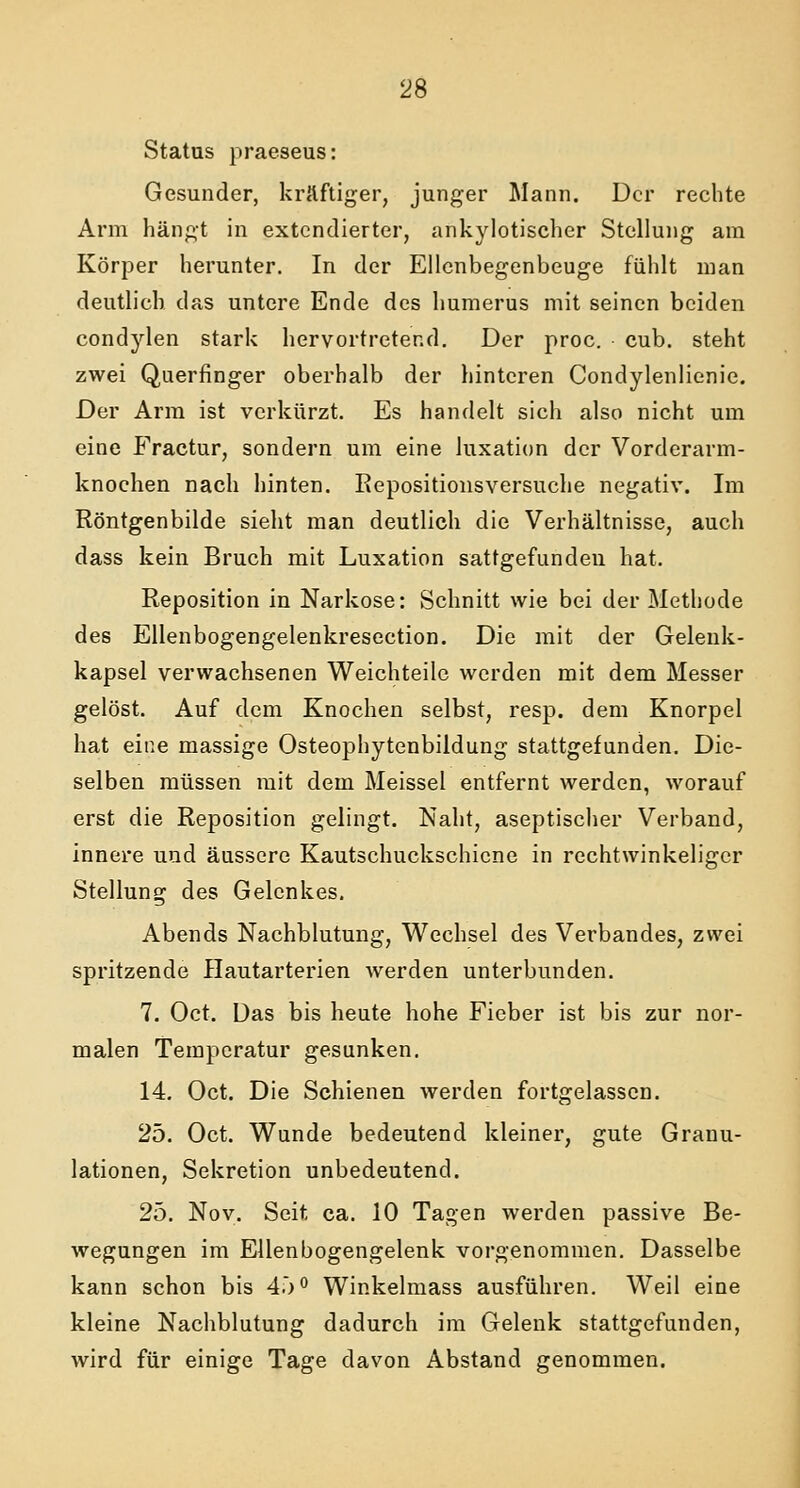 Status praeseus: Gesunder, kräftiger, junger Mann. Der rechte Arm hängt in extendierter, ankylotischer Stellung am Körper herunter. In der Ellcnbegenbeuge fühlt man deutlich das untere Ende des humerus mit seinen beiden condylen stark hervortretend. Der proc. cub. steht zwei Querfinger oberhalb der hinteren Condylenlienie. Der Arm ist verkürzt. Es handelt sich also nicht um eine Fractur, sondern um eine luxation der Vorderarm- knoehen nach hinten. Repositionsversuche negativ. Im Röntgenbilde sieht man deutlich die Verhältnisse, auch dass kein Bruch mit Luxation sattgefunden hat. Reposition in Narkose: Schnitt wie bei der Methode des Ellenbogengelenkresection. Die mit der Gelenk- kapsel verwachsenen Weichteile werden mit dem Messer gelöst. Auf dem Knochen selbst, resp. dem Knorpel hat eine massige Osteophytenbildung stattgefunden. Die- selben müssen mit dem Meissel entfernt werden, worauf erst die Reposition gelingt. Naht, aseptischer Verband, innere und äussere Kautschuckschicne in rechtwinkeliger Stellung des Gelenkes. Abends Nachblutung, Wechsel des Verbandes, zwei spritzende Hautarterien werden unterbunden. 7. Oct. Das bis heute hohe Fieber ist bis zur nor- malen Temperatur gesunken. 14. Oct. Die Schienen werden fortgelassen. 25. Oct. Wunde bedeutend kleiner, gute Granu- lationen, Sekretion unbedeutend. 25. Nov. Seit ca. 10 Tagen werden passive Be- wegungen im Ellenbogengelenk vorgenommen. Dasselbe kann schon bis 45° Winkelmass ausführen. Weil eine kleine Nachblutung dadurch im Gelenk stattgefunden, wird für einige Tage davon Abstand genommen.