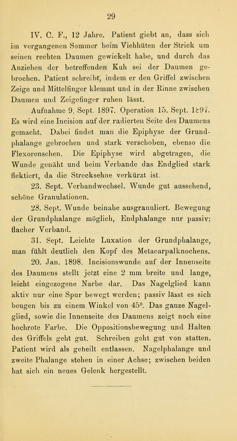 IV. C. F., 12 Jahre. Patient giebt an, dass sich im vergangenen Sommer beim Viehhüten der Strick um seinen rechten Daumen gewickelt habe, und durch das Anziehen der betreffenden Kuli sei der Daumen ge- brochen. Patient schreibt, indem er den Griffel zwischen Zeige und Mittelfinger klemmt und in der Rinne zwischen Daumen und Zeigefinger ruhen lässt. Aufnahme 9. Sept. 1897. Operation 15. Sept. Ik97. Es wird eine Incision auf der radierten Seite des Daumens gemacht. Dabei findet man die Epiphyse der Grund- phalange gebrochen und stark verschoben, ebenso die Flexorensehen. Die Epiphyse wird abgetragen, die Wunde genäht und beim Verbände das Endglied stark flektiert, da die Strecksehne verkürzt ist. 23. Sept. Verbandwechsel. Wunde gut aussehend, schöne Granulationen. 23. Sept. Wunde beinahe ausgranuliert. Bewegung der Grundphalange möglich, Endphalange nur passiv; flacher Verband. 31. Sept. Leichte Luxation der Grundphalange, man fühlt deutlich den Kopf des Metacarpalknochens. 20. Jan. 1898. Incisionswunde auf der Innenseite des Daumens stellt jetzt eine 2 mm breite und lange, leicht eingezogene Narbe dar. Das Nagelglied kann aktiv nur eine Spur bewegt werden; passiv lässt es sich beugen bis zu einem Winkel von 45°. Das ganze Nagel- glied, sowie die Innenseite des Daumens zeigt noch eine hochrote Farbe. Die Oppositionsbewegung und Halten des Griffels geht gut. Schreiben geht gut von statten. Patient wird als geheilt entlassen. Nagelphalange und zweite Phalange stehen in einer Achse; zwischen beiden hat sich ein neues Gelenk hergestellt.
