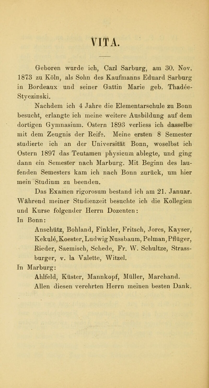 VITA. Geboren wurde ich, Carl Sarburg, am 30. Nov. 1873 zu Köln, als Sohn des Kaufmanns Eduard Sarburg in Bordeaux und seiner Gattin Marie geb. Thadee- Styczinski. Nachdem ich 4 Jahre die Elementarschule zu Bonn besucht, erlangte ich meine weitere Ausbildung auf dem dortigen Gymnasium. Ostern 1893 verliess ich dasselbe mit dem Zeugnis der Reife. Meine ersten 8 Semester studierte ich an der Universität Bonn, woselbst ich Ostern 1897 das Teutamen physicum ablegte, und ging dann ein Semester nach Marburg. Mit Beginn des lau- fenden Semesters kam ich nach Bonn zurück, um hier mein Studium zu beenden. Das Examen rigorosum bestand ich am 21. Januar. Während meiner Studienzeit besuchte ich die Kollegien und Kurse folgender Herrn Dozenten: In Bonn: Anschütz, Bohland, Finkler, Fritsch, Jores, Kayser, Kekule, Koester, Ludwig Nussbaum, Pelman, Pflüger, Rieder, Saemisch, Schede, Fr. W. Schultze, Strass- burger, v. la Valette, Witzel. In Marburg: Ahlfeld, Küster, Mannkopf, Müller, Marchand. Allen diesen verehrten Herrn meinen besten Dank.