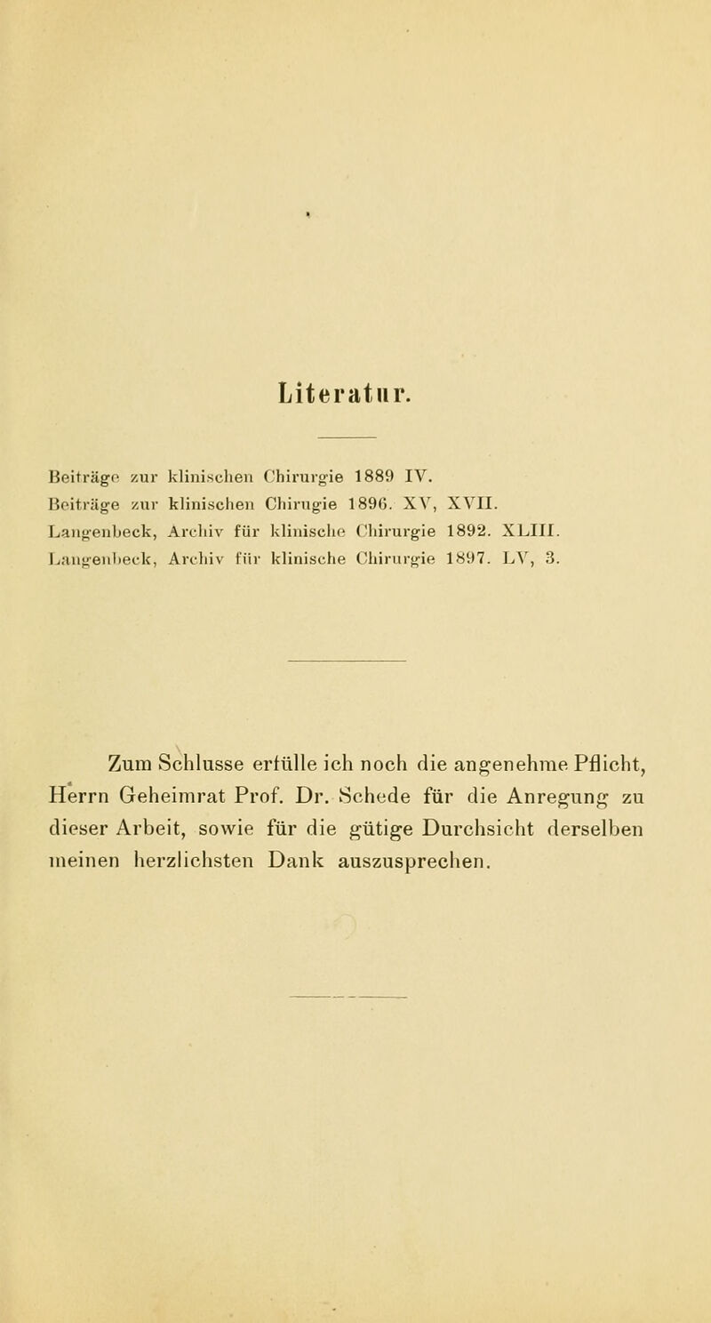 Literatur. Beiträge zur klinischen Chirurgie 1889 IV. Beiträge zur klinischen Cliirugie 1896. XV, XVII. Langenbeck, Archiv für klinische Chirurgie 1892. XLIII. Langenheck, Archiv für klinische Chirurgie 1897. LV, 3. Zum Schlüsse erfülle ich noch die angenehme Pflicht, Herrn Geheimrat Prof. Dr. Schede für die Anregung zu dieser Arbeit, sowie für die gütige Durchsicht derselben meinen herzlichsten Dank auszusprechen.