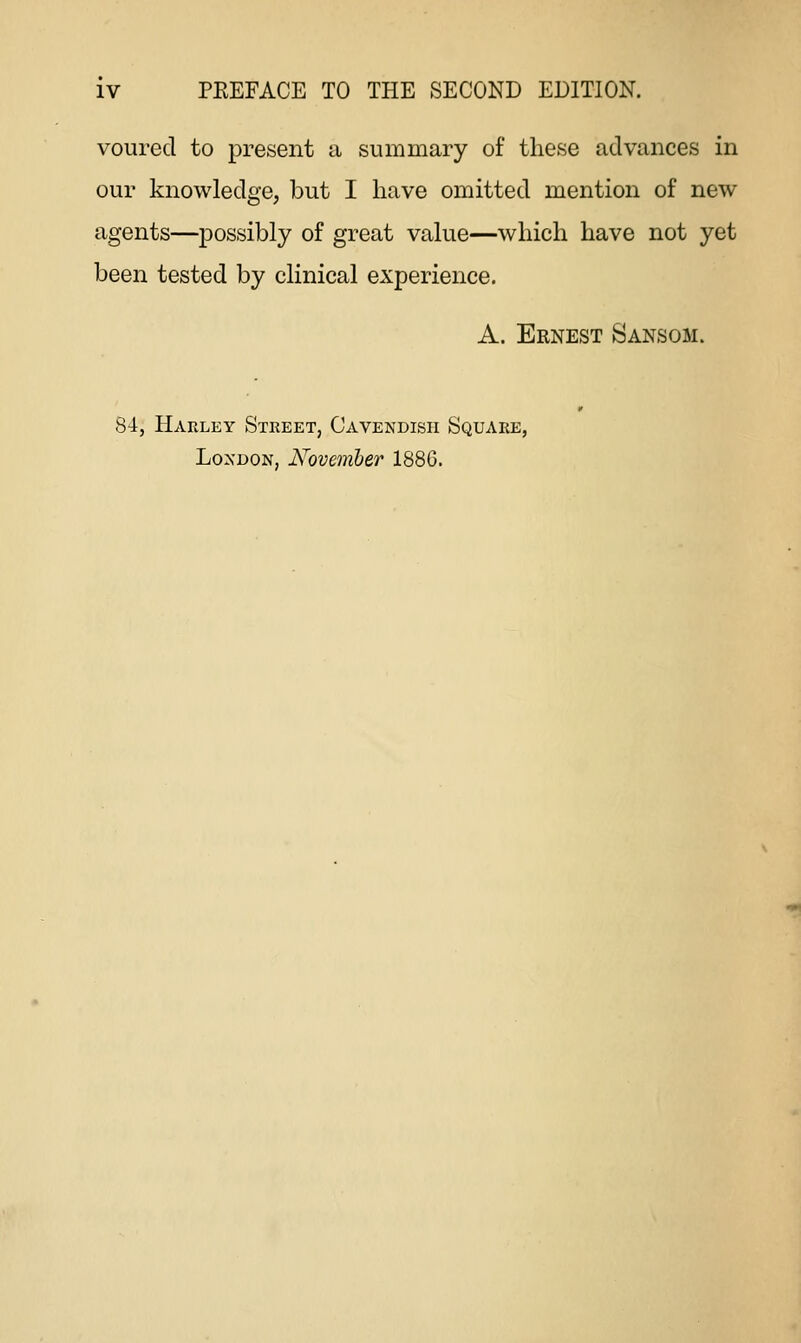 vourecl to present a summary of these advances in our knowledge, but I have omitted mention of new agents—possibly of great value—which have not yet been tested by clinical experience. A. Ernest Sansom. 84, Harley Street, Cavendish Square, London, November 188G.