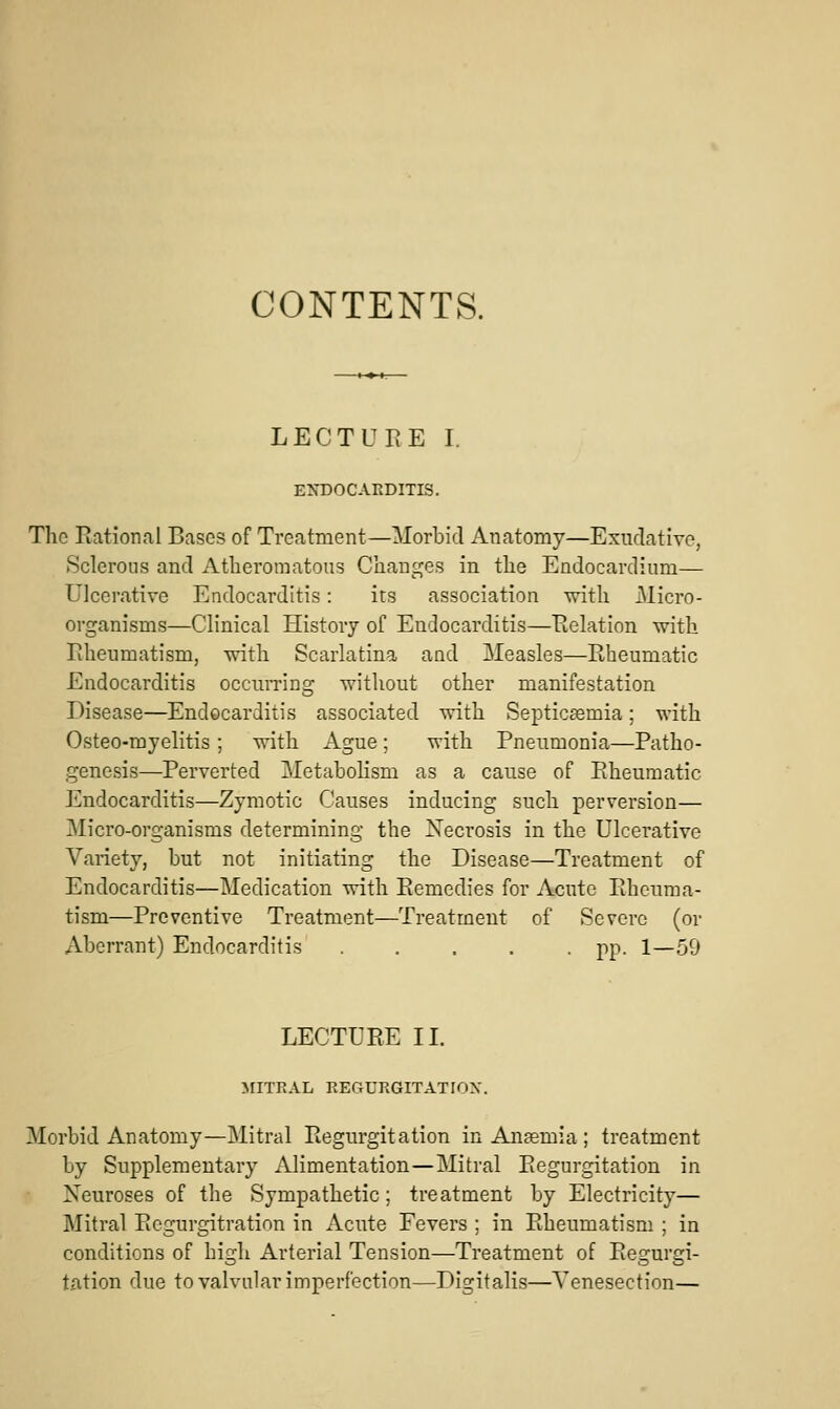 CONTENTS. LECTURE I. ENDOCARDITIS. The Eational Bases of Treatment—Morbid Anatomy—Exudative, Sclerous and Atheromatous Changes in the Endocardium— Ulcerative Endocarditis: its association vnth JMicro- organisms—Clinical History of Endocarditis—Eolation with liheumatism, with Scarlatina and Measles—Rheumatic Endocarditis occurring without other manifestation Disease—Endocarditis associated with Septicaemia; with Osteo-myelitis; with Ague; with Pneumonia—Patho- genesis—Perverted MetaboHsm as a cause of Rheumatic Endocarditis—Zymotic Causes inducing such perversion— Micro-organisms determining the Xecrosis in the Ulcerative Variety, but not initiating the Disease—Treatment of Endocarditis—Medication with Remedies for Acute Rheuma- tism—Preventive Treatment—Treatment of Severe (or Aberrant) Endocarditis pp. 1—59 LECTURE IL MITRAL REGURGITATIOX. Morbid Anatomy—Mitral Regurgitation in Anaemia ; treatment by Supplementary Alimentation—Mitral Regurgitation in Xeuroses of the Sympathetic; treatment by Electricity— Mitral Regurgitration in Acute Fevers ; in Rheumatism ; in conditions of high Arterial Tension—Treatment of Regurgi- tation due to valvular imperfection—Digitalis—Tenesection—