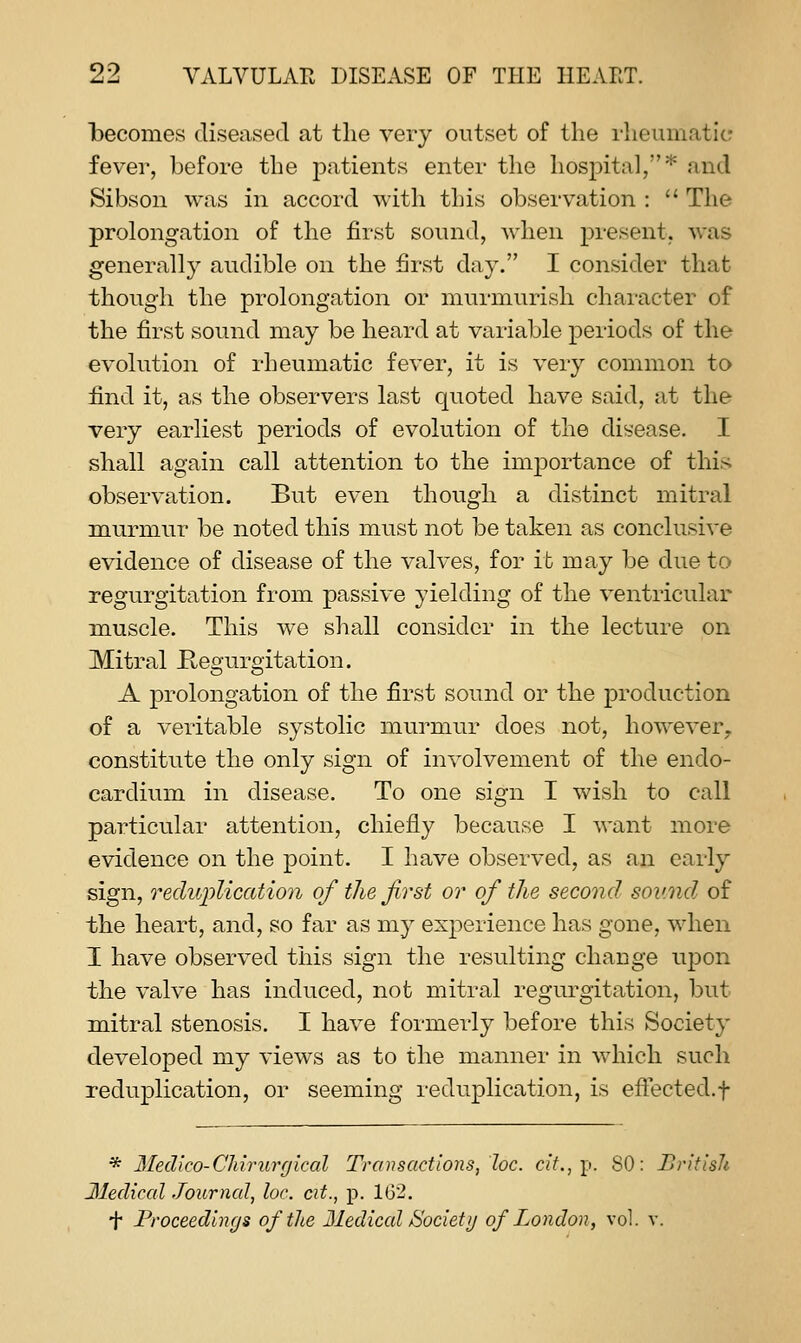 becomes diseased at tlie very outset of tlie rheumatic fever, before the patients enter the hosjDital,''' and Sibson was in accord with this observation :  The prolongation of the first sound, when present, was generally audible on the first day. I consider that though the prolongation or murmurish character of the first sound may be heard at variable periods of the evolution of rheumatic fever, it is very common to find it, as the observers last quoted have said, at the very earliest periods of evolution of the disease. I shall again call attention to the importance of this observation. But even though a distinct mitral murmur be noted this must not be taken as conclusive evidence of disease of the valves, for it may be due to regurgitation from passive yielding of the ventricular muscle. This we shall consider in the lecture on Mitral Kegurgitation. A prolongation of the first sound or the production of a veritable systolic murmur does not, however^ constitute the only sign of involvement of the endo- cardium in disease. To one sign T wish to call particular attention, chiefly because I want more evidence on the point. I have observed, as an early sign, reduplication of the first or of the second sov.nd of the heart, and, so far as my experience has gone, when I have observed this sign the resulting change upon the valve has induced, not mitral regurgitation, but mitral stenosis. I have formerly before this Society developed my views as to the manner in which such reduplication, or seeming reduplication, is effected.f * Medico-CJiirurgical Transactions, loc. c?7., p. SO: British 3Iediccd Journal, lac. cit., p. 162. f Proceedings of the Mediccd Society of London, vol. v.