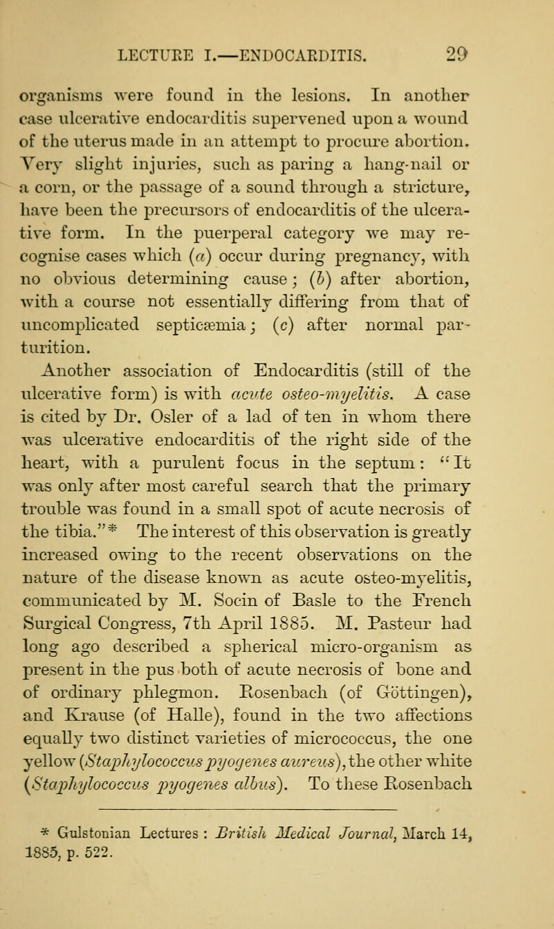 organisms were found in the lesions. In another case ulcerative endocarditis supervened upon a wound of the uterus made in an attempt to procure abortion. Very slight injuries, such as paring a hang-nail or a corn, or the passage of a sound through a stricture, have been the precursors of endocarditis of the ulcera- tive form. In the puerperal category we may re- cognise cases which [a) occur during pregnancy, with no obvious determining cause; (6) after abortion, with a course not essentially difFerine: from that of uncomplicated septicaemia j (c) after normal par- turition. Another association of Endocarditis (still of the ulcerative form) is with acute osteo-myelitis. A case is cited by Dr. Osier of a lad of ten in whom there was ulcerative endocarditis of the right side of the heart, with a purulent focus in the septum: ''It was only after most careful search that the primary trouble was found in a small spot of acute necrosis of the tibia. * The interest of this observation is greatly increased owing to the recent observations on the nature of the disease known as acute osteo-myelitis, communicated by M. Socin of Basle to the French Surgical Congress, 7th April 1885. M. Pasteur had long ago described a spherical micro-organism as present in the pus both of acute necrosis of bone and of ordinary phlegmon. Rosenbach (of Gottingen), and ILrause (of Halle), found in the two affections equally two distinct varieties of micrococcus, the one yellow {Staphylococcuspyogenes aureus), the other white {Staphylococcus p)yogenes alhus). To these Rosenbach * Gulstonian Lectures : British Medical Journal, March 14, 1885, p. 522.