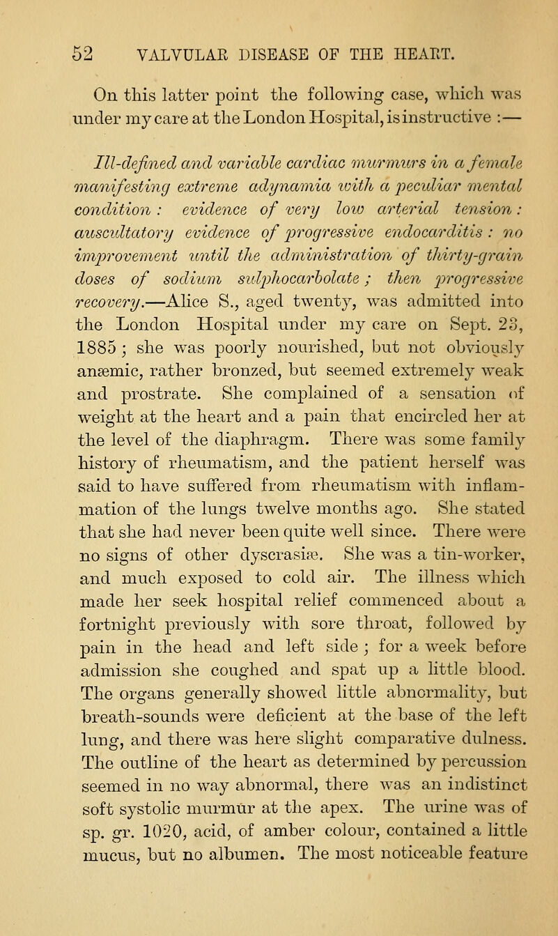 On this latter point the following case, which was under my care at the London Hospital, is instructive :— Ill-defined and variable cardiac murmurs in a female manifesting extreme adynamia loith a pecidiar mental condition : evidence of very loiu arterial tension : auscidtatory evidence of j^'^'ogressive endocarditis : no improvement until the administratioyi of thirty-grain doses of sodium sulphocarholate; then progressive recovery.—Alice S., aged twenty, was admitted into the London Hospital under my care on Sept. 23, 1885 ; she was poorly nourished, but not ohviously anaemic, rather bronzed, but seemed extremely weak and prostrate. She complained of a sensation (if weight at the heart and a pain that encircled her at the level of the diaphragm. There was some family history of rheumatism, and the patient herself was said to have suffered from rheumatism with inflam- m.ation of the lungs twelve months ago. She stated that she had never been quite well since. There were no signs of other dyscrasia?. She was a tin-worker, and much exposed to cold air. The illness which made her seek hospital relief commenced about a fortnight previously with sore throat, follow^ed by pain in the head and left side ; for a week before admission she coughed and spat up a little blood. The organs generally showed little abnormality, but breath-sounds were deficient at the base of the left lung, and there was here slight comparative dulness. The outline of the heart as determined by percussion seemed in no way abnormal, there was an indistinct soft systolic murmur at the apex. The urine was of sp. gr. 1020, acid, of amber colour, contained a little mucus, but no albumen. The most noticeable feature