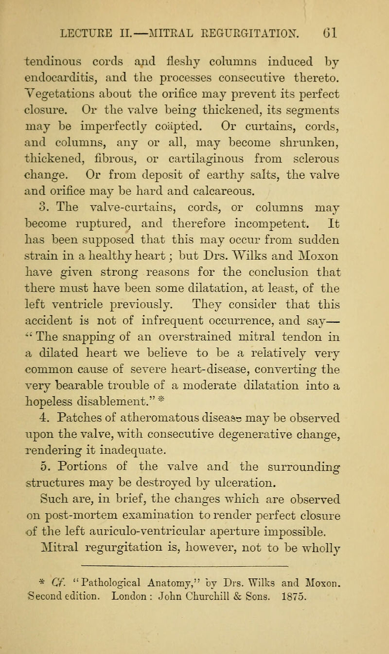 tendinous cords and fleshy columns induced l)y endocarditis, and the processes consecutive thereto. Vegetations about the orifice may prevent its perfect closure. Or the valve being thickened, its segments may be imperfectly coapted. Or curtains, cords, and columns, any or all, may become shrunken, thickened, fibrous, or cartilaginous from sclerous change. Or from deposit of earthy salts, the valve and orifice may be hard and calcareous. 3. The valve-curtains, cords, or columns may become ruptured, and therefore incompetent. It has been supposed that this may occur from sudden strain in a healthy heart; but Drs. Wilks and Moxon have given strong reasons for the conclusion that there must have been some dilatation, at least, of the left ventricle previously. They consider that this accident is not of infrequent occurrence, and say— *• The snapping of an overstrained mitral tendon in a dilated heart we believe to be a relatively very common cause of severe heart-disease, converting the very bearable trouble of a moderate dilatation into a hopeless disablement. '* 4. Patches of atheromatous disease may be observed upon the valve, with consecutive degenerative change, Tendering it inadequate. 5. Portions of the valve and the surrounding structures may be destroyed by ulceration. Such are, in brief, the changes which are observed on post-mortem examination to render perfect closure of the left auriculo-ventricular aperture impossible. Mitral regurgitation is, however, not to be wholly * Cf. Pathological Anatomy, by Drs. Wilks and Mo-son. Second edition. London: John Churchill & Sons. 1875.