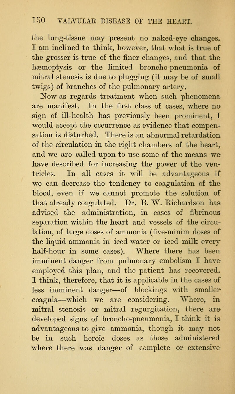 the lung-tissue may present no naked-eye changes. I am inclined to think, however, that what is true of the grosser is true of the finer changes, and that the haemoptysis or the limited broncho-pneumonia of mitral stenosis is due to plugging (it may be of small twigs) of branches of the pulmonary artery. ISTow as regards treatment when such phenomena are manifest. In the first class of cases, where no sign of ill-health has previously been prominent, I would accept the occurrence as evidence that compen- sation is disturbed. There is an abnormal retardation of the circulation in the right chambers of the heart, and we are called upon to use some of the means we have described for increasing the power of the ven- tricles. In all cases it will be advantageous if we can decrease the tendency to coagulation of the blood, even if we cannot promote the solution of that already coagulated. Dr. B. VV. Richardson has advised the administration, in cases of fibrinous separation within the heart and vessels of the circu- lation, of large doses of ammonia (five-minim doses of the liquid ammonia in iced water or iced milk every half-hour in some cases). Where there has been imminent danger from pulmonary embolism I have employed this plan, and the patient has recovered. I think, therefore, that it is applicable in the cases of less imminent danger—of blockings with smaller coagula—which we are considering. Where, in mitral stenosis or mitral regurgitation, there are developed signs of broncho-pneumonia, I think it is advantageous to give ammonia, though it may not be in such heroic doses as those administered where there was danger of complete or extensive