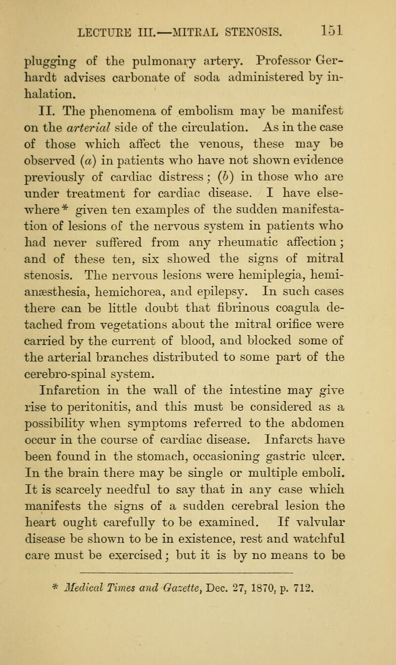 plugging of the pulmonary artery. Professor Ger- hardt advises carbonate of soda administered by in- halation. II. The phenomena of embolism may be manifest on the arterial side of the circulation. As in the case of those which affect the venous, these may be observed (a) in patients who have not shown evidence previously of cardiac distress ; {b) in those who are under treatment for cardiac disease. I have else- where^ given ten examples of the sudden manifesta- tion of lesions of the nervous system in patients who had never suffered from any rheumatic affection; and of these ten, sis showed the signs of mitral stenosis. The nervous lesions were hemiplegia, hemi- ansesthesia, hemichorea, and epilepsy. In such cases there can be little doubt that fibrinous coagula de- tached from vesretations about the mitral orifice were carried by the current of blood, and blocked some of the arterial branches distributed to some part of the cerebro-spinal system. Infarction in the wall of the intestine may give rise to peritonitis, and this must be considered as a possibility when symptoms referred to the abdomen occur in the course of cardiac disease. Infarcts have been found in the stomach, occasioning gastric ulcer. In the brain there may be single or multiple emboli. It is scarcely needful to say that in any case which manifests the signs of a sudden cerebral lesion the heart ought carefully to be examined. If valvular disease be shown to be in existence, rest and watchful care must be exercised; but it is by no means to be * Medical Times and Gazette, Dec. 27, 1870, p. 712.