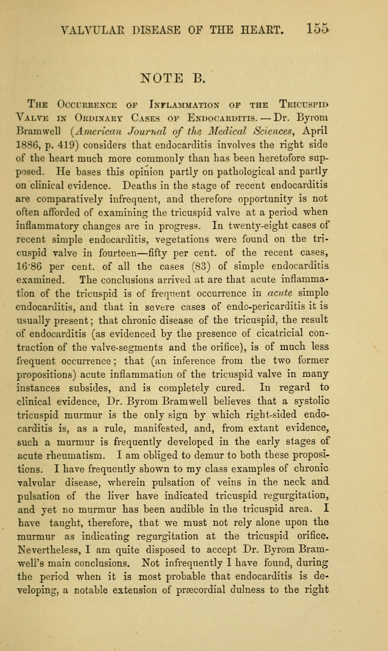 NOTE B. The Occurrence of Inflammation of the Tricuspid Valve in Ordinary Cases of Endocarditis. — Dr. Byiom Bramwel) {American Journal of the Medical Sciences, April 188G, p. 419) considers that endocarditis involves the right side of the heart much more commonly than has been heretofore sup- posed. He bases this opinion partly on pathological and partly on clinical e\ndence. Deaths in the stage of recent endocarditis are comparatively infrequent, and therefore opportunity is not often afforded of examining the tricuspid valve at a period when inflammatory changes are in progress. In twenty-eight cases of recent simple endocarditis, vegetations were found on the tri- cuspid valve in fourteen—fifty per cent, of the recent cases, 1686 per cent, of all the cases (83) of simple endocarditis examined. The conclusions arrived at are that acute inflamma- tion of the tricuspid is of frequent occurrence in acute simple endocarditis, and that in severe cases of endo-pericarditis it is usually present; that chronic disease of the tricuspid, the result of endocarditis (as evidenced by the presence of cicatricial con- traction of the valve-segments and the orifice), is of much less frequent occuiTence; that (an inference from the two former propositions) acute inflammation of the tricuspid valve in many instances subsides, and is completely cured. In regard to clinical evidence. Dr. Byrom Bramwell believes that a systolic tricuspid murmur is the only sign by which right-sided endo- carditis is, as a rule, manifested, and, from extant evidence, such a murmur is frequently developed in the early stages of acute rheumatism. I am obliged to demur to both these proposi- tions. I have frequently shown to my class examples of chronic valvular disease, wherein pulsation of veins in the neck and pulsation of the liver have indicated tricuspid regurgitation, and yet no murmur has been audible in the tricuspid area. I have taught, therefore, that we must not rely alone upon the murmur as indicating regurgitation at the tricuspid orifice. Nevertheless, I am quite disposed to accept Dr. Byrom Bram- well's main conclusions. Not infrequently I have found, during the period when it is most probable that endocarditis is de- veloping, a notable extension of precordial dulness to the right