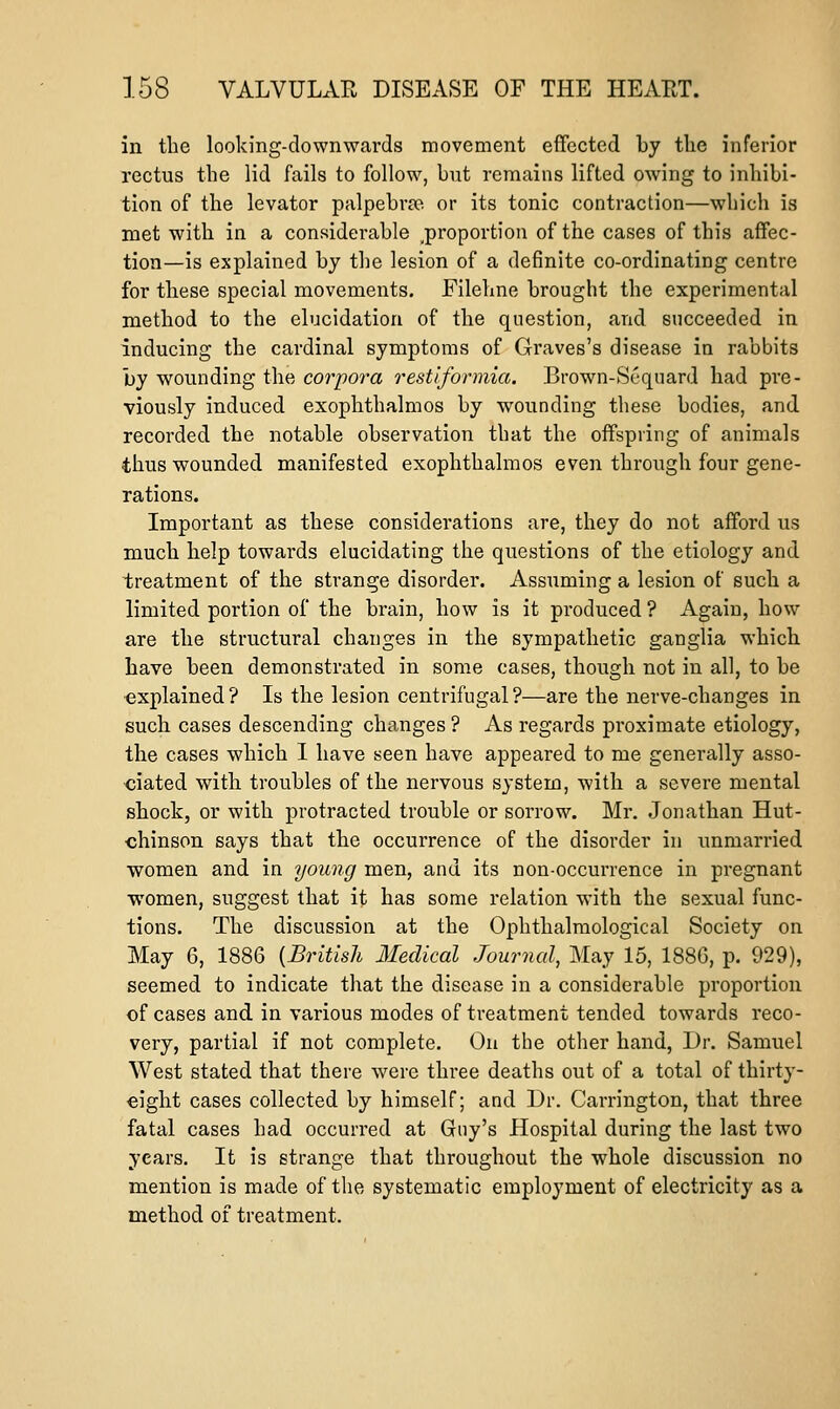 in the looking-downwards movement efFccted by tlie inferior rectus the lid fails to follow, but remains lifted owing to inhibi- tion of the levator palpebrte or its tonic contraction—which is met with in a considerable ^proportion of the cases of this affec- tion—is explained by the lesion of a definite co-ordinating centre for these special movements. Filehne brought the experimental method to the elucidation of the question, and sncceeded in inducing the cardinal symptoms of Graves's disease in rabbits by wounding the corpora restlforniia. Brown-Scquard had pre- viously induced exophthalmos by wounding these bodies, and recorded the notable observation that the offspring of animals thus wounded manifested exophthalmos even through four gene- rations. Important as these considerations are, they do not afford us much help towards elucidating the questions of the etiology and treatment of the strange disorder. Assuming a lesion of such a limited portion of the brain, how is it produced ? Again, how are the structural changes in the sympathetic ganglia which have been demonstrated in some cases, though not in all, to be explained? Is the lesion centrifugal?—are the nerve-changes in such cases descending changes ? As regards proximate etiology, the cases which I have seen have appeared to me generally asso- ciated with troubles of the nervous system, with a severe mental shock, or with protracted trouble or sorrow. Mr. Jonathan Hut- chinson says that the occurrence of the disorder in unmarried women and in young men, and its non-occurrence in pregnant women, suggest that it has some relation with the sexual func- tions. The discussion at the Ophthalmological Society on May 6, 1886 {British Medical Journal, May 15, 188G, p. 929), seemed to indicate that the disease in a considerable proportion of cases and in various modes of treatment tended towards reco- very, partial if not complete. On the other hand. Dr. Samuel West stated that there were three deaths out of a total of thirty- eight cases collected by himself; and Dr. Carrington, that three fatal cases had occurred at Guy's Hospital during the last two years. It is strange that throughout the whole discussion no mention is made of the systematic employment of electricity as a method of treatment.