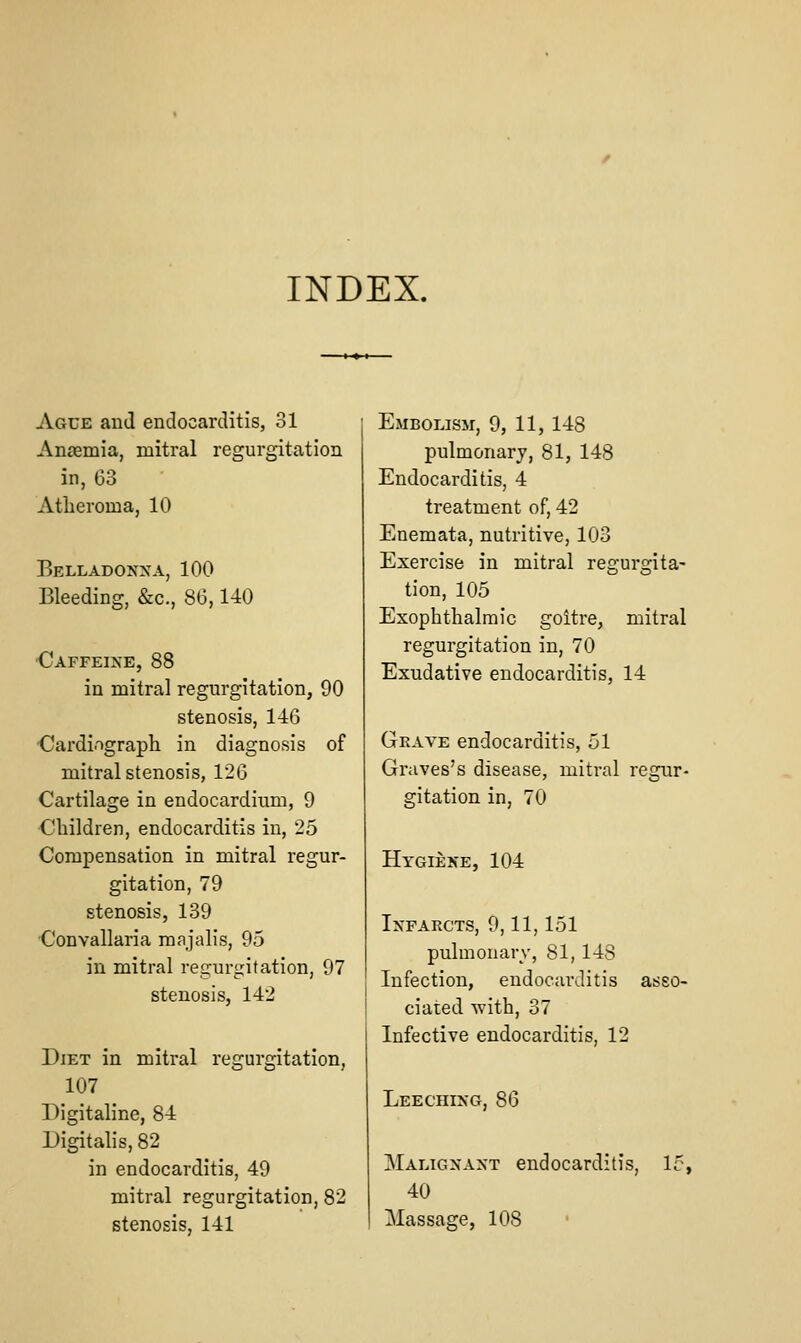 INDEX. Ague and endocarditis, 31 Anaemia, mitral regurgitation in, 63 Atheroma, 10 Belladonxa, 100 Bleeding, &c., 86,140 ■Caffeixe, 88 in mitral regurgitation, 90 stenosis, 146 Cardi.igraph in diagnosis of mitral stenosis, 126 Cartilage in endocardium, 9 Children, endocarditis in, 25 Compensation in mitral regur- gitation, 79 stenosis, 139 Convallaria majalis, 95 in mitral regurgitation, 97 stenosis, 142 Diet in mitral regurgitation, 107 Digitaline, 84 Digitalis, 82 in endocarditis, 49 mitral regurgitation, 82 stenosis, 141 Embolism, 9, 11, 148 pulmonary, 81, 148 Endocarditis, 4 treatment of, 42 Enemata, nutritive, 103 Exercise in mitral regurgita- tion, 105 Exophthalmic goitre, mitral regurgitation in, 70 Exudative endocarditis, 14 Gkave endocarditis, 51 Graves's disease, mitral regur- gitation in, 70 Hygieke, 104 Infarcts, 9,11,151 pulmonary, 81, 148 Infection, endocarditis asso- ciated with, 37 Infective endocarditis, 12 Leechixg, 86 Maligxaxt endocarditis, 15, 40 Massage, 108