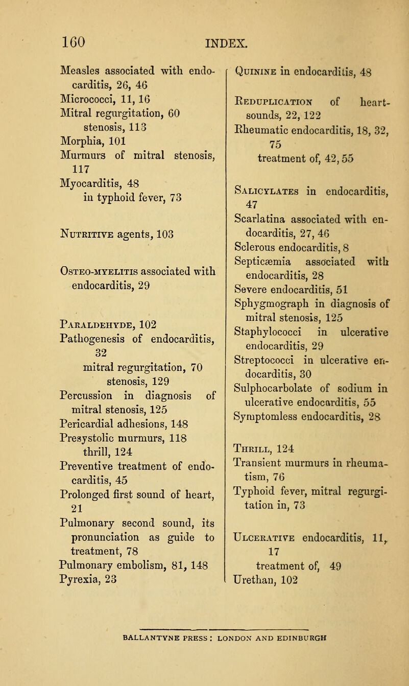 Measles associated with endo- carditis, 26, 4G Micrococci, 11, IG Mitral regurgitation, 60 stenosis, 113 Morphia, 101 Murmurs of mitral stenosis, 117 Myocarditis, 48 in typhoid fever, 73 Nutritive agents, 103 OsTEO-MYELiTis associatcd with endocarditis, 29 Paraldehyde, 102 Pathogenesis of endocarditis, 32 mitral regurgitation, 70 stenosis, 129 Percussion in diagnosis of mitral stenosis, 125 Pericardial adhesions, 148 Presystolic murmurs, 118 thrill, 124 Preventive treatment of endo- carditis, 45 Prolonged first sound of heart, 21 Pulmonary second sound, its pronunciation as guide to treatment, 78 Pulmonary embolism, 81, 148 Pyrexia, 23 Quinine in endocarditis, 48 Reduplication of heart- sounds, 22, 122 Eheumatic endocarditis, 18, 32, 75 treatment of, 42,55 Salicylates in endocarditis, 47 Scarlatina associated with en- docarditis, 27, 46 Sclerous endocarditis, 8 Septicaemia associated with endocarditis, 28 Severe endocarditis, 51 Sphygmograph in diagnosis of mitral stenosis, 125 Staphylococci in ulcerative endocarditis, 29 Streptococci in ulcerative en- docarditis, 30 Sulphocarbolate of sodium in ulcerative endocarditis, 55 Symptomless endocarditis, 28 Thrill, 124 Transient murmurs in rheuma- tism, 76 Typhoid fever, mitral regurgi- tation in, 73 Ulcerative endocarditis, 11,. 17 treatment of, 49 Urethan, 102 BALLANTYNE PRESS: LONDON AND EDINBURGH