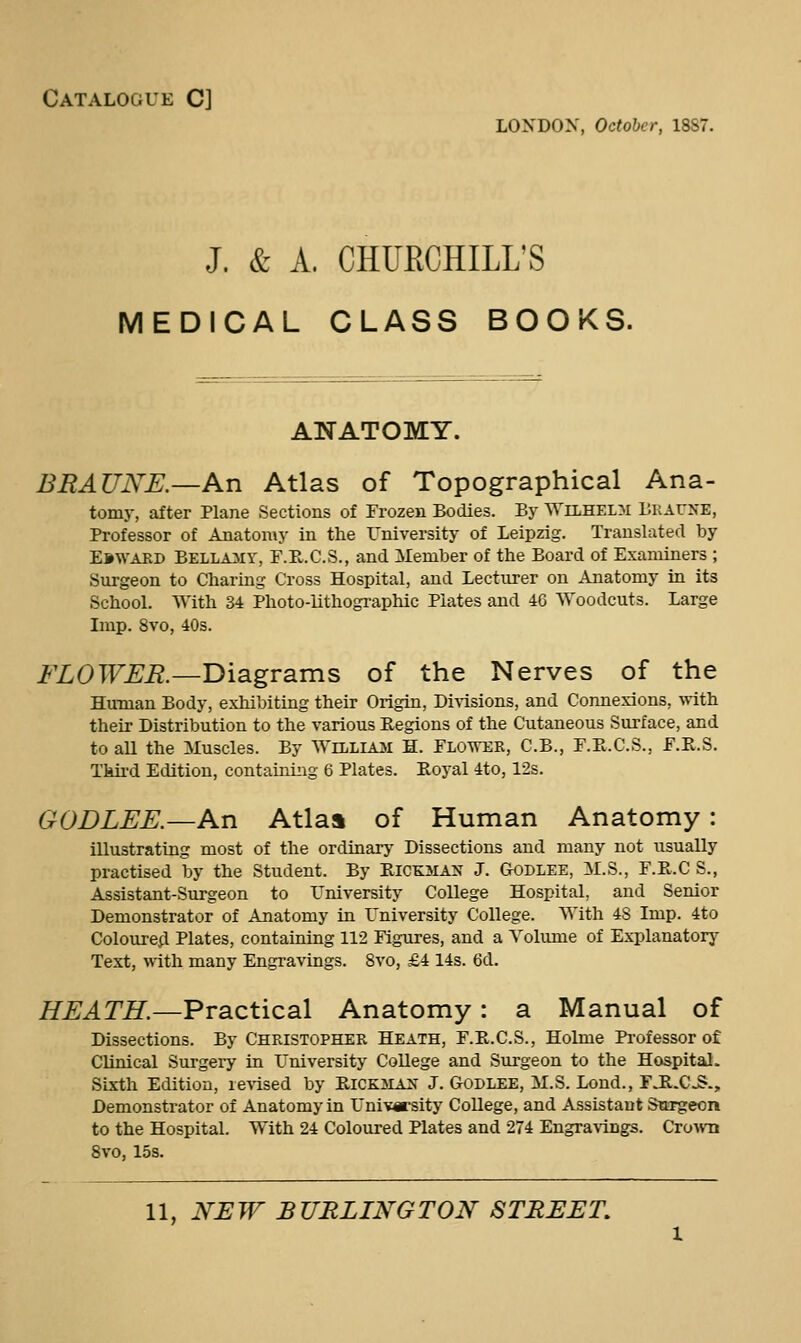 Catalogue C] LONDON, October, 1887. J. & A. CHUECHILL'S MEDICAL CLASS BOOKS. ANATOMY. BEAUNK—An Atlas of Topographical Ana- tomy, after Plane Sections of Frozen Bodies. By Wilhelm llKAUyE, Professor of Anatomy in the rniversity of Leipzig. Translated by Ebwakd Bellamy, F.R.C.S., and Member of the Board of Examiners ; Surgeon to Charing Cross Hospital, and Lecturer on Anatomy in its School. With 34 Photo-lithogi-aphic Plates and 46 Woodcuts. Large Imp. 8vo, 40s. FLOWER.—Diagrams of the Nerves of the HuTuan Body, exhibiting their Origin, Di\-isions, and Connexions, with their Distribution to the various Regions of the Cutaneous Surface, and to all the Muscles. By Williaji H. Flower, C.B., F.Pt.C.S., F.R.S. Third Edition, containing 6 Plates. Royal 4to, 12s. GODLEE.—An Atlaa of Human Anatomy: illustrating most of the ordinary Dissections and many not usually practised by the Student. By Rick3IA>^ J. Godlee, M.S., F.R.C S., Assistant-Surgeon to rniversity College Hospital, and Senior Demonstrator of Anatomy in University College. With 4S Imp. 4to Coloured;! Plates, containing 112 Figures, and a Volume of Explanatory Text, with many Engravings. 8vo, £4 14s. 6d. HEATH.—Practical Anatomy: a Manual of Dissections. By Christopher Heath, F.R.C.S., Holme Professor of Clinical Surgery in L'niversity College and Surgeon to the Hospital. Sixth Edition, revised by Rick:siajs' J. Godlee, M.S. Lond., FJR.CS., Demonstrator of Anatomy in rni¥«-sity College, and Assistant Surgeon to the Hospital. With 24 Coloured Plates and 274 Engra^vings. CroAvu Svo, 15s.