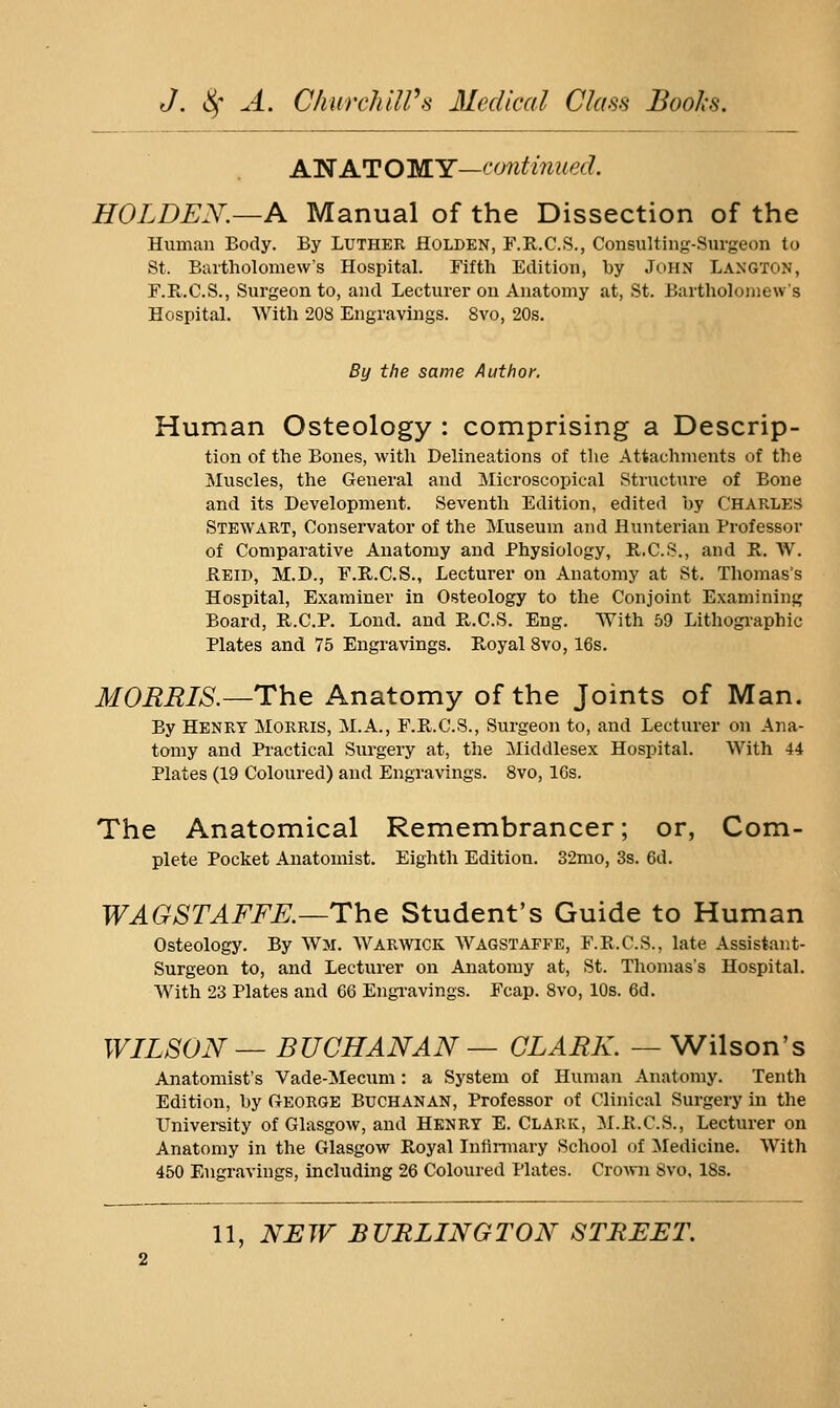 A'N ATOMY—continued. HOLDEN.—A Manual of the Dissection of the Human Body. By Luther Holden, F.R.C.S., Consulting-Surgeon to St. Bartholomew's Hospital. Fifth Edition, by John Langton, F.R.C.S., Surgeon to, and Lecturer on Anatomy at, St. Bartholomew's Hospital. With 208 Engravings. 8vo, 20s. By the same Author. Human Osteology : comprising a Descrip- tion of the Bones, with Delineations of the Attachments of the Muscles, the General and Microscopical Structure of Bone and its Development. Seventh Edition, edited by CHARLES Stewart, Conservator of the Museum and Hunterian Professor of Comparative Anatomy and Physiology, E..C.S., and R. W. Rbid, M.D., F.E.C.S., Lecturer on Anatomy at St. Thomas's Hospital, Examiner in Osteology to the Conjoint Examining; Board, R.C.P. Lond. and R.C.S. Eng. With 59 Lithographic Plates and 75 Engravings. Royal 8vo, 16s. MORRIS.—The Anatomy of the Joints of Man. By Henry Morris, M.A., F.R.C.S., Surgeon to, and Lecturer on Ana- tomy and Practical Surgery at, the Middlesex Hospital. With 44 Plates (19 Coloured) and Engravings. 8vo, 16s. The Anatomical Remembrancer; or, Com- plete Pocket Anatomist. Eighth Edition. 32mo, 3s. 6d. WAGSTAFFK—The Student's Guide to Human Osteology. By Wm. Warwick Wagstaffe, F.R.C.S., late Assistant- Surgeon to, and Lecturer on Anatomy at, St. Thomas's HospitaL With 23 Plates and 66 Engi-avings. Fcap. 8vo, 10s. 6d. WILSON — BUCHANAN — CLARK. — Wilson's Anatomist's Vade-Mecum: a System of Human Anatomy. Tenth Edition, by George Buchanan, Professor of Clinical Surgery in the University of Glasgow, and Henry E. Clark, M.R.C.S., Lecturer on Anatomy in the Glasgow Royal Infinnary School of ^Medicine. With 450 Engravings, including 26 Coloured Plates. Crown Svo, 18s.