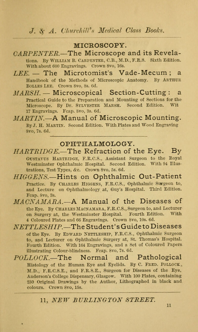 MICROSCOPY. CARPENTER.—The Microscope and its Revela- tions. By William B. Carpenter, C.B., M.D., F.R.S. SLxth Edition. With about 600 Engravings. Crown 8vo, 16s. LEE. — The Microtomist's Vade-Mecum ; a Handbook of the Methods of Microscopic Anatomy. By Arthur BoLLES Lee. Crown 8vo, 8s. 6d. MARSH. — Microscopical Section-Cutting : a Practical Guide to the Preparation and Mounting of Sections for the ilicroscope. By Dr. Sylvester Marsh. Second Edition. Wit 17 Engravings. Fcap. Svo, 3s. 6d. MARTIN.—A Manual of Microscopic Mounting. By J. H. Martin. Second Edition. With Plates and Wood Engi-a^-ing Svo, 7s. 6d. OPHTHALMOLOGY. HARTRWGE.—The Refraction of the Eye. By G^[;STAyus Haktridge, F.R.C.S., Assistant Surgeon to the Eoyal Westminster Ophthalmic Hospital. Second Edition. With 9i Illus- trations, Test Types, <tc. Crown Svo, 5s. 6d. HIGGENS.—Hints on Ophthalmic Out-Patient Practice. By Chaeles Higgens, F.E.C.S., Ophthalmic Surgeon to, and Lecture on Ophthalmologic at, Guy's Hospital. Third Edition. Fcap. Svo, 3s. MACNAMARA.—A Manual of the Diseases of the Eye. By Charles ilACNAMARA, F.E.C.S., Sxirgeon to, and Lecturer on Surgeiy at, the Westminster Hospital. Fourth Edition. With 4 Coloured Plates and 66 Engravings. Crovvn Svo, 10s. 6d. iVi;TrL^>SJy7P.—The Student's GuidetoDiseases of the Eye. By Edwakd Nettleship, F.E.C.S., Ophtlialmic Surgeon to, and Lectui-er on Ophthalmic Surgery at, St. Thomas's Hospital. Fourth Edition. With 164 Engravings, and a Set of Coloured Papers illustrating Colour-blindness. Fcap. Svo, 7s. 6d. POLLOCK.—The Normal and Pathological Histology of the Human Eye and Eyelids. By C. Feed. Pollock, M.D., F.R.C.S.E., and F.R.S.E., Surgeon for Diseases of the Eye, Anderson's College Dispensary, Glasgow. With 100 Plates, containing 230 Original Drawings by the Author, Lithographed in black and colours. Crown Svo, l.os. 11, NEW BURLINGTON STREET.