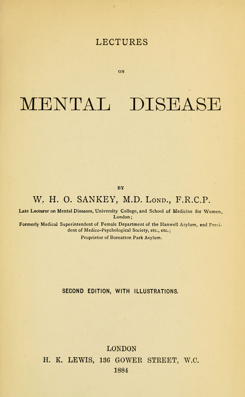 LECTURES MENTAL DISEASE W,. H. O. SANKEY, M.D. Lond., F.R.C.P. Late Lecturer on Mental Diseases, University College, and School of Medicine for Women, London; Formerly Medic-al Superintendent of Female Department of the Hanwell Asylum, and Prciii- dent of Medico-Psychological Society, etc., etc.; Proprietor of Boreatton Park Asylum. SECOND EDITION, WITH ILLUSTRATIONS. LONDON H. K. LEWIS, 13G GOWER STREET, W.C. 1884