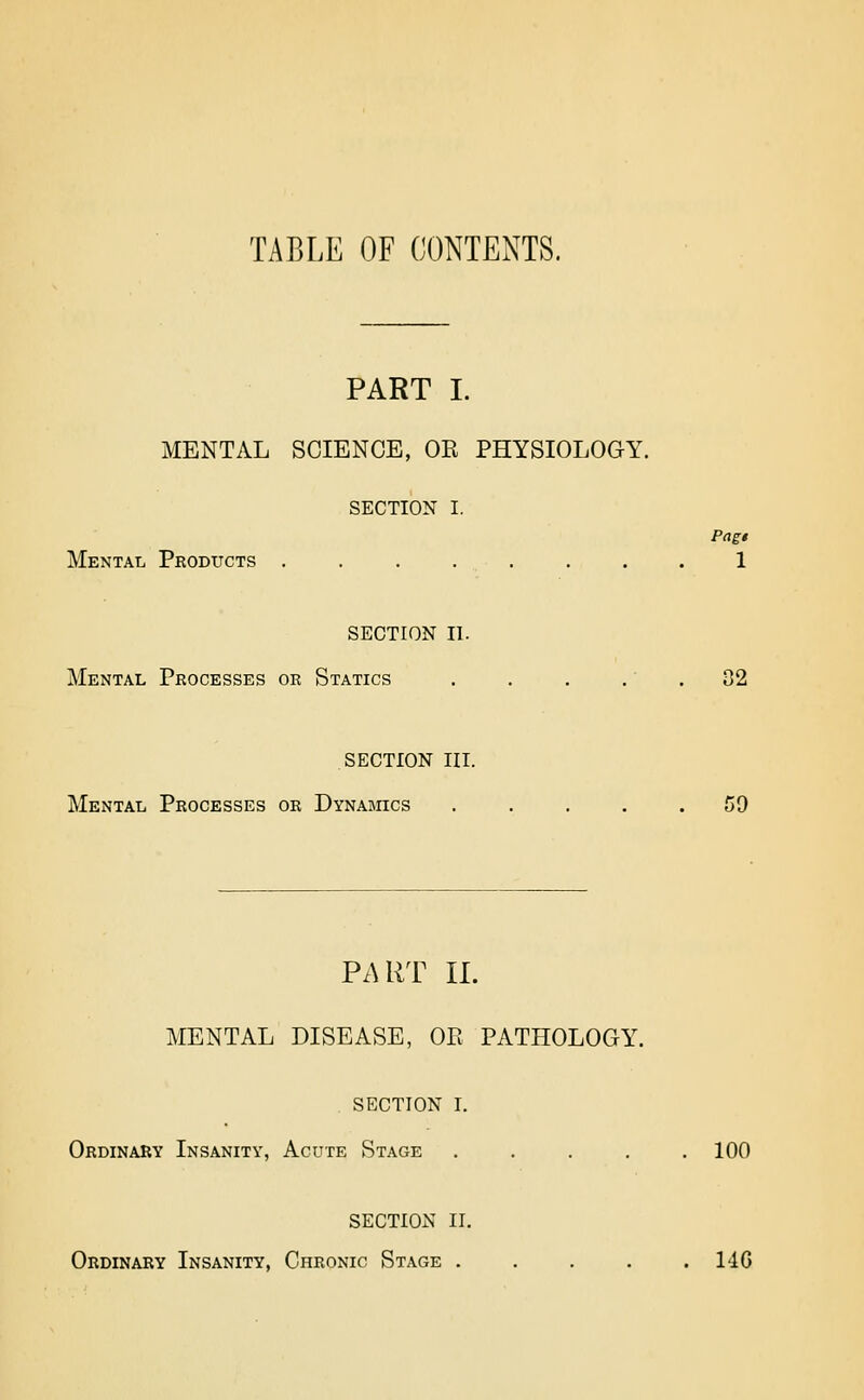 TABLE OF (CONTENTS. PART I. MENTAL SCIENCE, OK PHYSIOLOGY. SECTION I. Mental Products . . . . . . . . 1 SECTION II. Mental Processes or Statics . . . .' , 32 SECTION III. Mental Processes or Dynamics ..... 59 PART II. MENTAL DISEASE, OE PATHOLOGY. SECTION I. Ordinary Insanity, Acute Stage ..... 100 SECTION II. Ordinary Insanity, Chronic Stage . . . . .140
