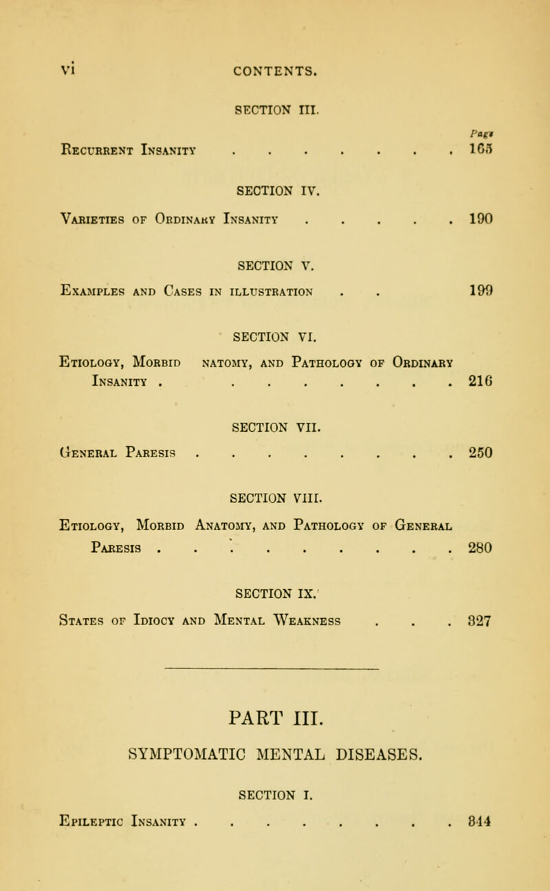 VI CONTENTS. SECTION III. Recurrent Insanity . . . . . . ,103 SECTION IV. Varieties of Ordinaky Insanity 190 SECTION V. Examples and Cases in illustration . . 199 SECTION VI. Etiology, Morbid natomy, and Pathology of Ordinary Insanity . ....... 21G SECTION VII. General Paresis 250 SECTION VIII. Etiology, Morbid Anatoihy, and Pathology of General Paresis . . '. 280 SECTION IX. States of Idiocy and Mental Weakness . . . 827 PART III. SYMPTOMATIC MENTAL DISEASES. SECTION I. Epileptic Insanity 814