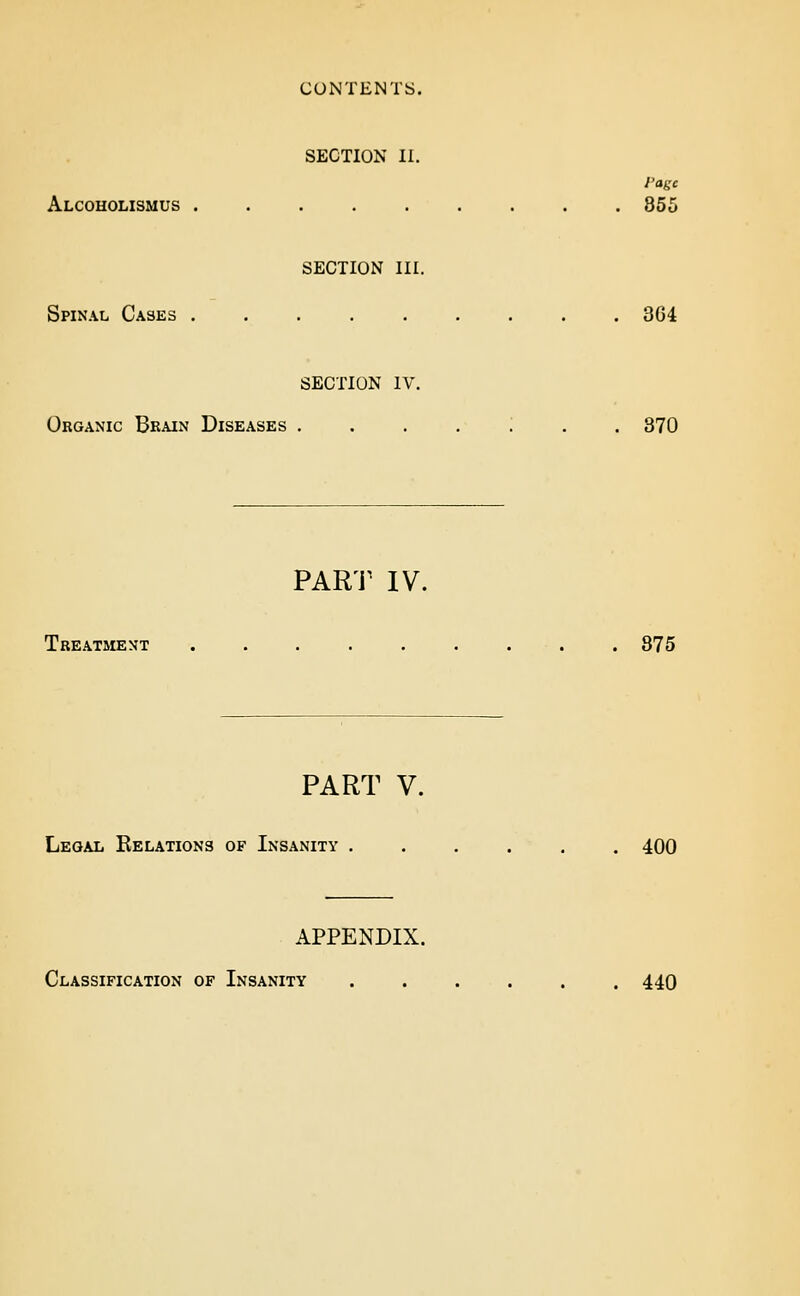 CONTENTS. SECTION II. I'agc Alcoholismus 855 SECTION III. Spinal Cases 3G4 SECTION IV. Organic Brain Diseases ....;.. 370 PAR'i^ IV. Treatment ......... 875 PART V. Legal Eelations of Insanity ...... 400 APPENDIX. Classification of Insanity 440