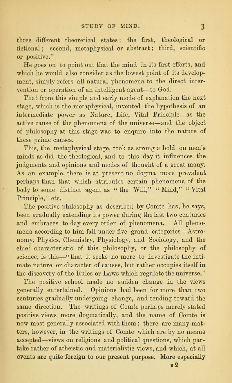 three diflferent theoretical states: the first, theological or fictional; sccouti, metaphysical or abstract; thii'd, scientific or positive. He goes on to point out that the mind in its first efforts, and which he would also consider as the lowest point of its develop- ment, simply refers all natural phenomena to the direct inter- vention or operation of an intelligent agent—to God. That from this simple and early mode of explanation the next stage, which is the metaphysical, invented the hypothesis of an intermediate power as Nature, Life, Vital Principle—as the active cause of the phenomena of the universe—and the object of philosophy at this stage was to enquire into the nature of these prime causes. This, the metaphysical stage, took as strong a hold on men's minds as did the theological, and to this day it influences the judgments and opinions and modes of thought of a great many. As an example, there is at present no dogma more prevalent perhaps than that which attributes certain phenomena of the body to some distinct agent as the Will, Mind, Vital Principle, etc. The positive philosophy as described by Comte has, he says, been gradually extending its power during the last two centuries and embraces to day every order of phenomena. All pheno- mena according to him fall under five grand categories—Astro- nomy, Physics, Chemistry, Physiology, and Sociology, and the •chief characteristic of this philosophy, or the philosophy of science, is this—that it seeks no more to investigate the inti- mate nature or character of causes, but rather occupies itself in the discoveiy of the Eules or Laws which regulate the universe. The positive school made no sudden change in the views generally entertained. Opinions had been for more than two centuries gradually undergoing change, and tending toward the same direction. The writings of Comte perhaps merely stated positive views more dogmatically, and the name of Comte is now most generally associated with them ; there are many mat- ters, however, in the writings of Comte which are by no means accepted—views on religious and political questions, which par- take rather of atheistic and materialistic views, and which, at all events are quite foreign to our present purpose. More especially