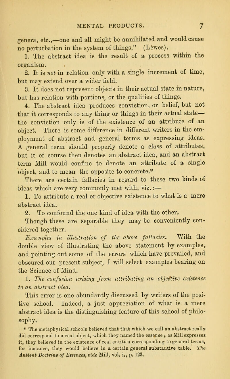 genera, etc.,—one and all might be annihilated and would cause no perturbation in the system of things. (Lewes). 1. The abstract idea is the result of a process within the organism. 2. It is not in relation only with a single increment of time, but may extend over a wider field. 3. It does not represent objects in then- actual state in nature, but has relation with portions, or the qualities of things. 4. The abstract idea produces conviction, or belief, but not that it corresponds to any thing or things in then- actual state— the conviction only is of the existence of an attribute of an object. There is some difference in different writers in the em- ployment of abstract and general terms as expressing ideas. A general term should properly denote a class of attributes, but it of course then denotes an abstract idea, and an abstract term Mill would confine to denote an attribute of a single object, and to mean the opposite to concrete.''' There are certain fallacies in regard to these two kinds of ideas which are very commonly met with, viz.:— 1. To attribute a real or objective existence to what is a mere abstract idea. 2. To confound the one kind of idea with the other. Though these are separable they may be conveniently con- sidered together. Exa'nples in illustration of the above fallacies. With the double view of illustrating the above statement by examples, and pointing out some of the errors which have prevailed, and obscured our present subject, I will select examples bearing on the Science of Mind. 1. The confusion arising from attributing an objedtive existence to an abstract idea. This error is one abundantly discussed by writers of the posi- tive school. Indeed, a just appreciation of what is a mere abstract idea is the distinguishing feature of this school of philo- sophy. * The nietapbysical schools believed that that which we call an abstract really did correspond to a real object, whicli they named the essence; as Mill expresses it, they believed in the existence of real entities corresponding to general terms, for instance, they would believe in a certain general substauiive table. The Anbient Doctrine of Essences, vide Mill, vol. i,, \k 123.