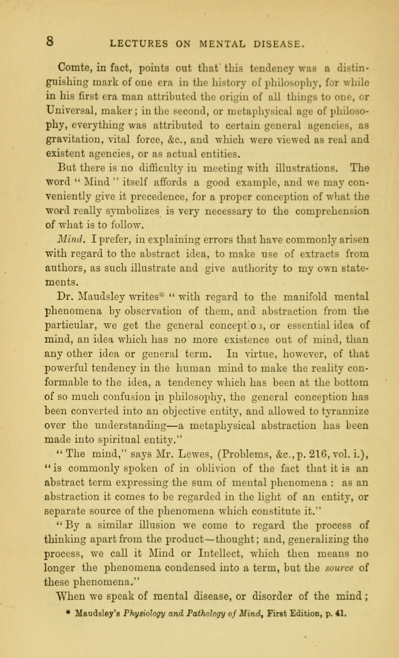 Comte, in fact, points out that this tendency was a distin- guishing mark of one era in the history of philosophy, for while in his first era man attributed the origin of all things to one, or Universal, maker; in the second, or metaphysical age of philoso- phy, everything was attributed to certain general agencies, as gravitation, vital force, &c., and which were viewed as real and existent agencies, or as actual entities. But there is no difficulty in meeting with illustrations. The word  Mind  itself affords a good example, and we may con- veniently give it precedence, for a proper conception of what the word really symbolizes is very necessary to the comprehension of what is to follow. Mind. I prefer, in explaining errors that have commonly arisen with regard to the abstract idea, to make use of extracts from authors, as such illustrate and give authority to my own state- ments. Dr. Maudsley writes*  with regard to the manifold mental phenomena by observation of them, and abstraction from the particular, we get the general conccpt.'o ), or essential idea of mind, an idea which has no more existence out of mind, than any other idea or general term. In virtue, however, of that powerful tendency in the human mind to make the reality con- formable to the idea, a tendency which has been at the bottom of so much confusion in philosophy, the general conception has been converted into an objective entity, and allowed to tyrannize over the understanding—a metaphysical abstraction has been made into spiritual entity.  The mind, says Mr. Lewes, (Problems, &c.,p. 216, vol. i.),  is commonly spoken of in oblivion of the fact that it is an abstract term expressing the sum of mental phenomena : as an abstraction it comes to be regarded in the light of an entity, or separate soui-ce of the phenomena which constitute it.  By a similar illusion Ave come to regard the process of thinking apart from the product—thought; and, generalizing the process, we call it Mind or Intellect, Avhich then means no longer the phenomena condensed into a term, but the source of these phenomena. When we speak of mental disease, or disorder of the mind; • Maudsley'e Physiology and Pathology of Mind^ First Edition, p. 41.