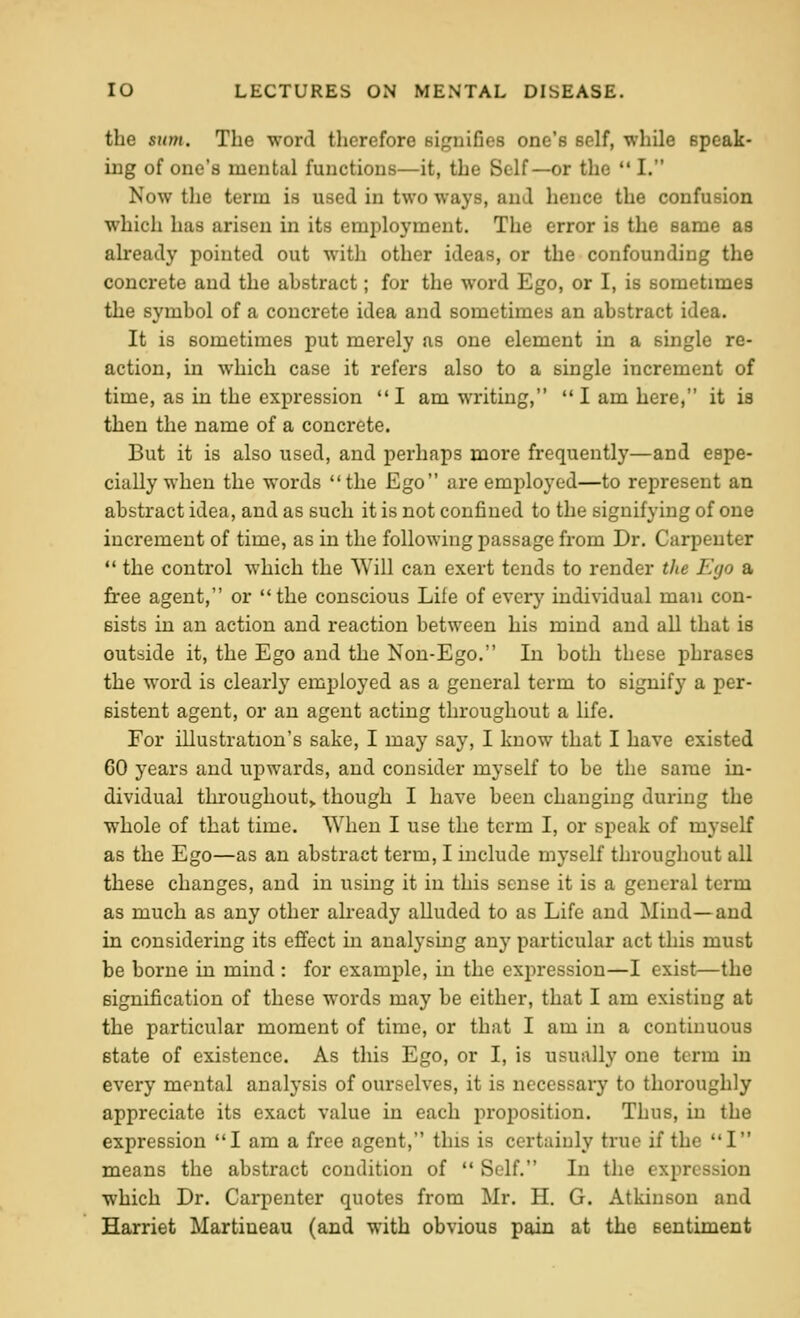 the sum. The word therefore signifies one's self, while Bpeak- iiig of one's mental functions—it, the Self—or the  I. Now the term is used in two ways, and hence the confusion which has arisen in its employment. The error is the same as already pointed out with other ideas, or the confounding the concrete and the abstract; for the word Ego, or I, is sometimes the symbol of a concrete idea and sometimes an abstract idea. It is sometimes put merely as one element in a single re- action, in which case it refers also to a single increment of time, as in the expression I am writing,  I am here, it is then the name of a concrete. But it is also used, and perhaps more frequently—and espe- cially when the words the Ego are employed—to represent an abstract idea, and as such it is not confined to the signifying of one increment of time, as in the following passage from Dr, Carpenter  the control which the Will can exert tends to render the Ego a free agent, or the conscious Life of every individual man con- sists in an action and reaction between his mind and aU that is outside it, the Ego and the Non-Ego. In both these phrases the word is clearly employed as a general term to signify a per- sistent agent, or an agent acting throughout a life. For illustration's sake, I may say, I know that I have existed 60 years and upwards, and consider myself to be the same in- dividual tln'Oughout> though I have been changing during the whole of that time. When I use the term I, or speak of myself as the Ego—as an abstract term, I include myself throughout all these changes, and in using it in this sense it is a general term as much as any other already alluded to as Life and Mind—and in considering its effect in analysmg any particular act this must be borne in mind : for example, in the expression—I exist—the signification of these words may be either, that I am existing at the particular moment of time, or that I am in a continuous state of existence. As this Ego, or I, is usually one term in every mental analysis of ourselves, it is necessary to thoroughly appreciate its exact value in each proposition. Thus, in the expression I am a free agent, this is certainly true if the I means the abstract condition of  Self, In the expression which Dr. Cai'penter quotes from Mr. H. G. Atkinson and Harriet Martiueau (and with obvious pain at the sentiment