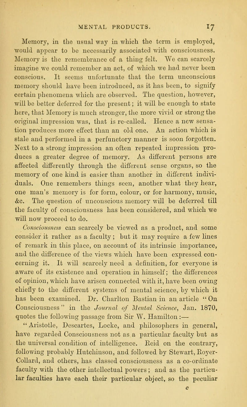 Memory, in tlio usual way in which the term is employed, would a23pear to be necessarily associated with consciousness. Memory is the remembrance of a thing felt. We can scarcely imagine we could remember an act, of which we had never been conscious. It seems unfortunate that the term unconscious memory should have been introduced, as it has been, to signify certain phenomena which are observed. The question, however, will be better deferred for the present; it will be enough to state here, that Memory is much stronger, the more vivid or strong the original impression was, that is re-called. Hence a new sensa- tion proditces more effect than an old one. An action which is stale and performed in a perfunctory manner is soon forgotten. Next to a strong impression an often repeated impression pro- duces a greater degree of memory. As different persons are affected differently through the different sense organs, so the memory of one kind is easier than another in different indivi- duals. One remembers things seen, another what they hear, one man's memory is for form, colour, or for harmony, music, &c. The question of unconscious memory will be deferred till the faculty of consciousness has been considered, and which we will now proceed to do. Consciousness can scarcely be viewed as a product, and some consider it rather as a faculty ; but it may require a few lines of remark in this place, on account of its intrinsic importance, and the difference of the views which have been expressed con- cerning it. It will scarcely need a definition, for everyone is aware of its existence and operation in himself; the differences of opinion, which have arisen connected with it, have been owing chiefly to the different systems of mental science, by which it has been examined. Dr. Charlton Bastian in an article On Consciousness in the Journal of Mental Science, Jan. 1870, quotes the following passage from Sir W. Hamilton:—  Aristotle, Descartes, Locke, and philosophers in general, have regarded Consciousness not as a particular faculty but as the universal condition of intelligence. Keid on the contrary, following probably Hutchinson, and followed by Stewart, Eoyer- Collard, and others, has classed consciousness as a co-ordinato faculty with the other intellectual powers ; and as the particu- lar faculties have each their particular object, so the peculiar