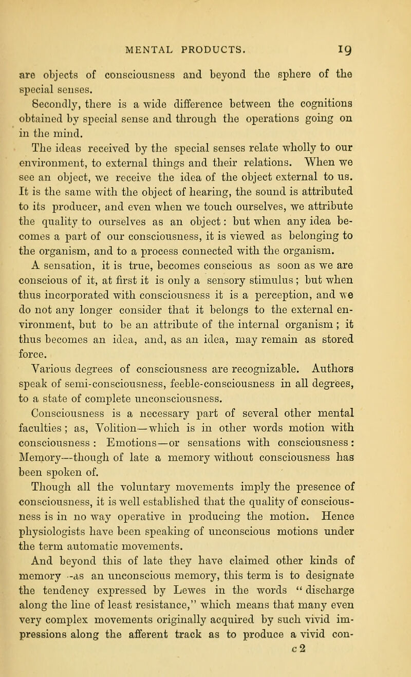 nre objects of consciousness and beyond the sphere of the special senses. Secondly, there is a wide difference between the cognitions obtained by special sense and through the operations going on in the mind. The ideas received by the special senses relate wholly to our environment, to external things and their relations. When we see an object, we receive the idea of the object external to ua. It is the same with the object of hearing, the sound is attributed to its producer, and even when we touch ourselves, we attribute the quality to ourselves as an object: but when any idea be- comes a part of our consciousness, it is viewed as belonging to the organism, and to a process connected with the organism. A sensation, it is true, becomes conscious as soon as we are conscious of it, at first it is only a sensory stimulus; but when thus incorporated with consciousness it is a perception, and we do not any longer consider that it belongs to the external en- vironment, but to be an attribute of the internal organism ; it thus becomes an idea, and, as an idea, may remain as stored force. Various degrees of consciousness are recognizable. Authors speak of semi-consciousness, feeble-consciousness in all degrees, to a state of complete unconsciousness. Consciousness is a necessary part of several other mental faculties ; as. Volition—which is in other words motion with consciousness : Emotions—or sensations with consciousness : Memory—though of late a memory without consciousness has been spoken of. Though all the voluntary movements imply the presence of consciousness, it is well established that the quality of conscious- ness is in no way operative in producing the motion. Hence physiologists have been speaking of unconscious motions under the term automatic movements. And beyond this of late they have claimed other kinds of memory -as an unconscious memory, this term is to designate the tendency expressed by Lewes in the words  discharge along the line of least resistance, which means that many even very complex movements originally acquu'ed by such vivid im- pressions along the afferent track as to produce a vivid con- c2