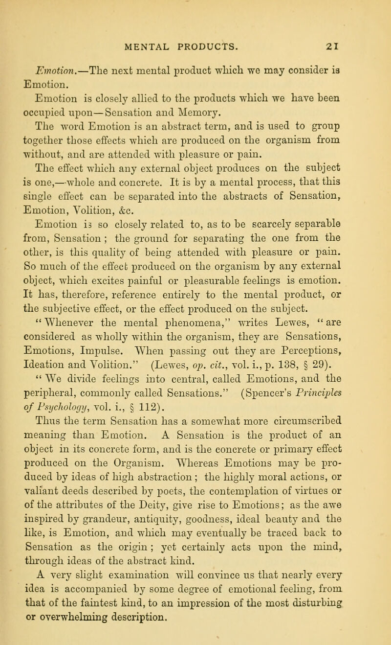 Emotion.—The next mental product which we may consider ia Emotion. Emotion is closely allied to the products which we have been occupied upon—Sensation and Memory. The word Emotion is an abstract term, and is used to group together those effects which are produced on the organism from without, and are attended with pleasure or pain. The effect which any external object produces on the subject is one,—whole and concrete. It is by a mental process, that this single effect can be separated into the abstracts of Sensation, Emotion, Volition, &c. Emotion is so closely related to, as to be scarcely separable from. Sensation ; the ground for separating the one fi-om the other, is this quality of being attended with pleasure or pain. So much of the effect produced on the organism by any external object, which excites painful or pleasurable feelings is emotion. It has, therefore, reference entu-ely to the mental product, or the subjective effect, or the effect produced on the subject. Whenever the mental phenomena, writes Lewes, are considered as wholly within the organism, they are Sensations, Emotions, Impulse. When passing out they are Perceptions, Ideation and Volition. (Lewes, op. cit., vol. i.,p. 138, § 29).  We divide feelings into central, called Emotions, and the peripheral, commonly called Sensations, (Spencer's Principles of Psychology, vol. i., § 112). Thus the term Sensation has a somewhat more circumscribed meaning than Emotion. A Sensation is the product of an object in its concrete form, and is the concrete or primary effect produced on the Organism. Whereas Emotions may be pro- duced by ideas of high abstraction ; the highly moral actions, or valiant deeds described by poets, the contemplation of virtues or of the attributes of the Deity, give rise to Emotions; as the awe insph-ed by grandeur, antiquity, goodness, ideal beauty and the like, is Emotion, and which may eventually be traced back to Sensation as the origin ; yet certainly acts upon the mind, thi-ough ideas of the abstract kind. A very slight examination will convince us that nearly every idea is accompanied by some degree of emotional feeling, from that of the faintest kind, to an impression of the most disturbing or overwhelming description.